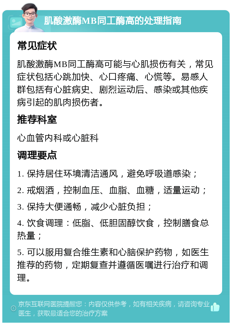 肌酸激酶MB同工酶高的处理指南 常见症状 肌酸激酶MB同工酶高可能与心肌损伤有关，常见症状包括心跳加快、心口疼痛、心慌等。易感人群包括有心脏病史、剧烈运动后、感染或其他疾病引起的肌肉损伤者。 推荐科室 心血管内科或心脏科 调理要点 1. 保持居住环境清洁通风，避免呼吸道感染； 2. 戒烟酒，控制血压、血脂、血糖，适量运动； 3. 保持大便通畅，减少心脏负担； 4. 饮食调理：低脂、低胆固醇饮食，控制膳食总热量； 5. 可以服用复合维生素和心脑保护药物，如医生推荐的药物，定期复查并遵循医嘱进行治疗和调理。