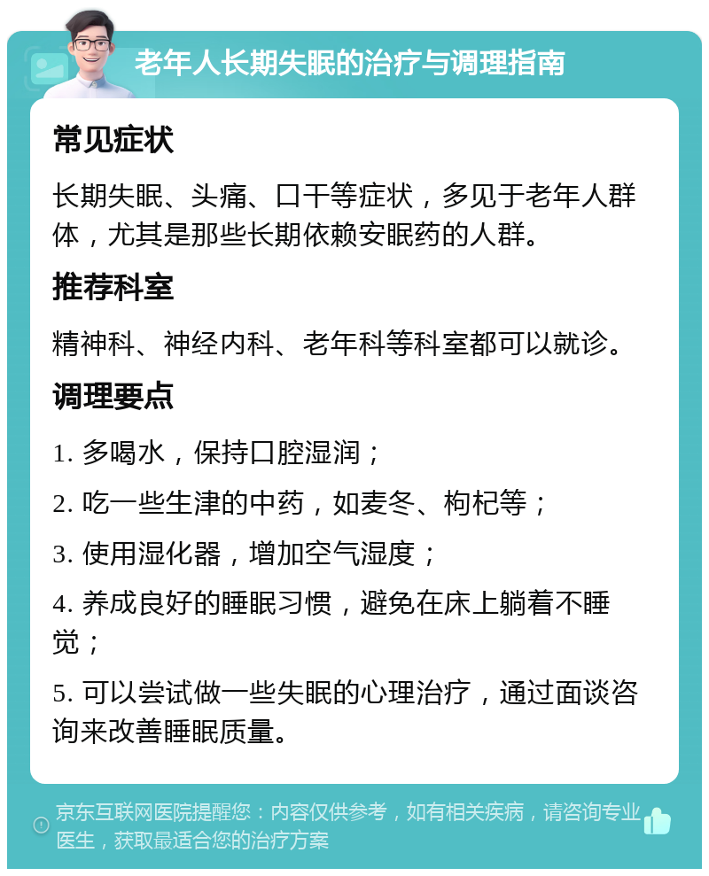 老年人长期失眠的治疗与调理指南 常见症状 长期失眠、头痛、口干等症状，多见于老年人群体，尤其是那些长期依赖安眠药的人群。 推荐科室 精神科、神经内科、老年科等科室都可以就诊。 调理要点 1. 多喝水，保持口腔湿润； 2. 吃一些生津的中药，如麦冬、枸杞等； 3. 使用湿化器，增加空气湿度； 4. 养成良好的睡眠习惯，避免在床上躺着不睡觉； 5. 可以尝试做一些失眠的心理治疗，通过面谈咨询来改善睡眠质量。