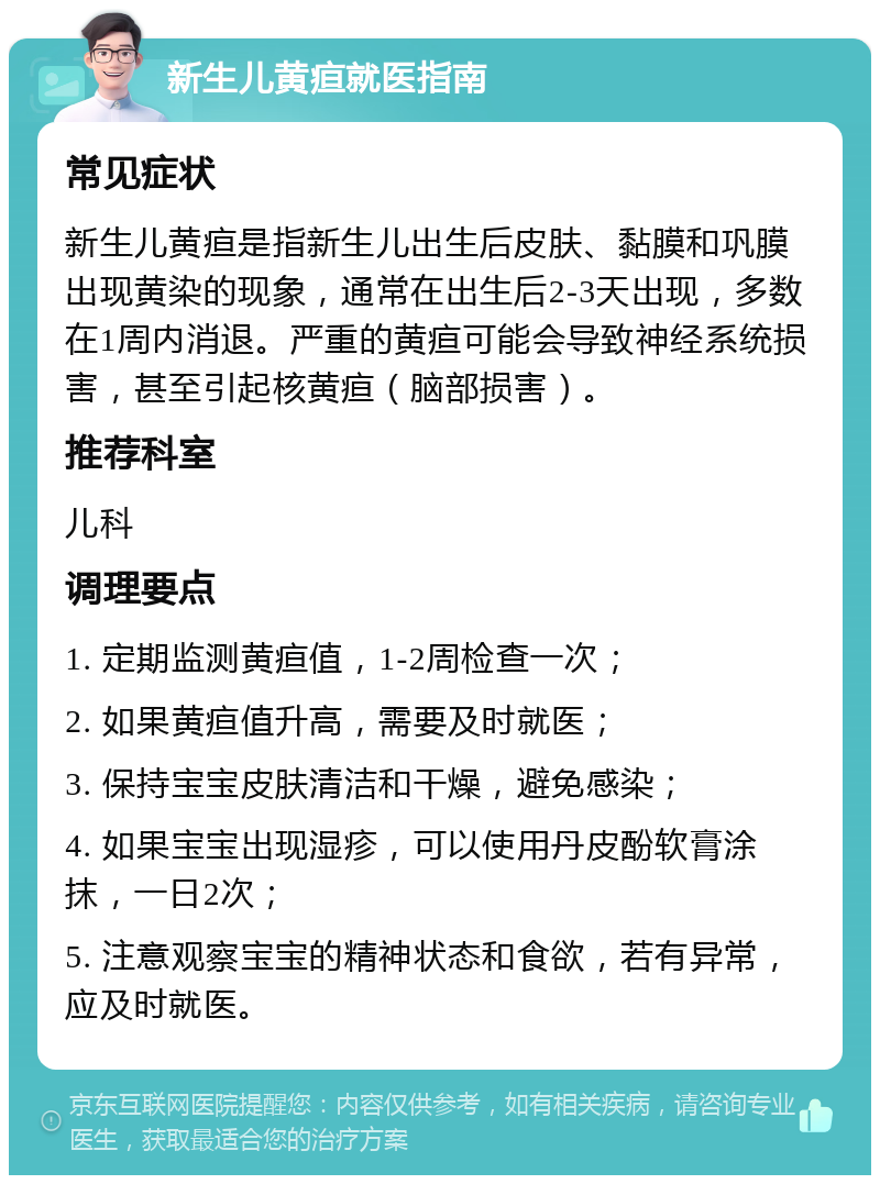 新生儿黄疸就医指南 常见症状 新生儿黄疸是指新生儿出生后皮肤、黏膜和巩膜出现黄染的现象，通常在出生后2-3天出现，多数在1周内消退。严重的黄疸可能会导致神经系统损害，甚至引起核黄疸（脑部损害）。 推荐科室 儿科 调理要点 1. 定期监测黄疸值，1-2周检查一次； 2. 如果黄疸值升高，需要及时就医； 3. 保持宝宝皮肤清洁和干燥，避免感染； 4. 如果宝宝出现湿疹，可以使用丹皮酚软膏涂抹，一日2次； 5. 注意观察宝宝的精神状态和食欲，若有异常，应及时就医。