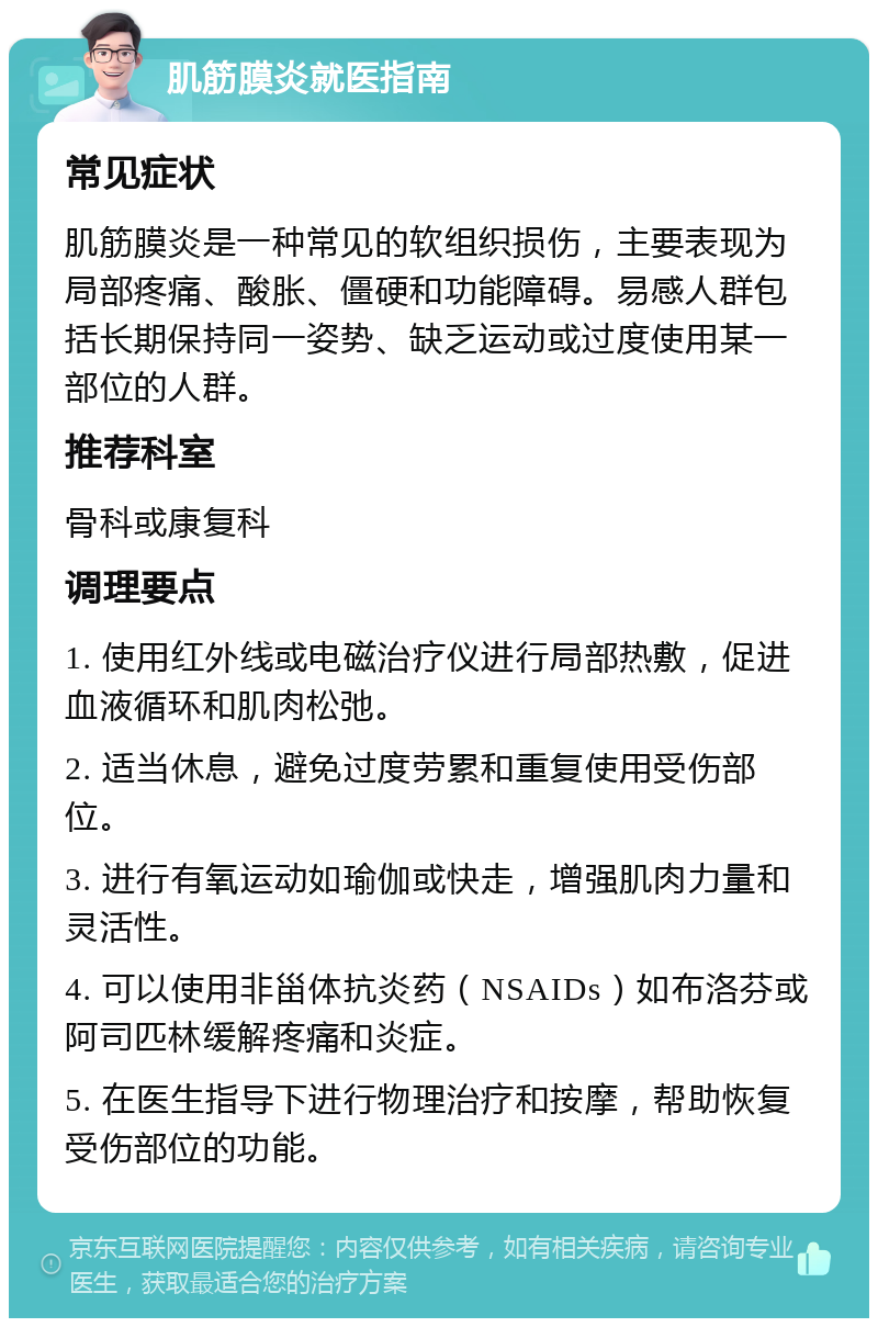 肌筋膜炎就医指南 常见症状 肌筋膜炎是一种常见的软组织损伤，主要表现为局部疼痛、酸胀、僵硬和功能障碍。易感人群包括长期保持同一姿势、缺乏运动或过度使用某一部位的人群。 推荐科室 骨科或康复科 调理要点 1. 使用红外线或电磁治疗仪进行局部热敷，促进血液循环和肌肉松弛。 2. 适当休息，避免过度劳累和重复使用受伤部位。 3. 进行有氧运动如瑜伽或快走，增强肌肉力量和灵活性。 4. 可以使用非甾体抗炎药（NSAIDs）如布洛芬或阿司匹林缓解疼痛和炎症。 5. 在医生指导下进行物理治疗和按摩，帮助恢复受伤部位的功能。