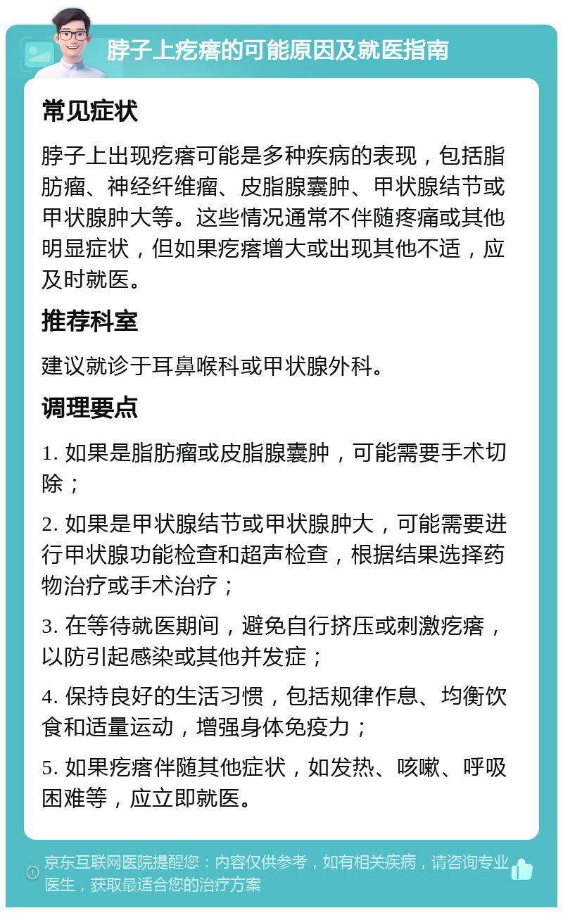 脖子上疙瘩的可能原因及就医指南 常见症状 脖子上出现疙瘩可能是多种疾病的表现，包括脂肪瘤、神经纤维瘤、皮脂腺囊肿、甲状腺结节或甲状腺肿大等。这些情况通常不伴随疼痛或其他明显症状，但如果疙瘩增大或出现其他不适，应及时就医。 推荐科室 建议就诊于耳鼻喉科或甲状腺外科。 调理要点 1. 如果是脂肪瘤或皮脂腺囊肿，可能需要手术切除； 2. 如果是甲状腺结节或甲状腺肿大，可能需要进行甲状腺功能检查和超声检查，根据结果选择药物治疗或手术治疗； 3. 在等待就医期间，避免自行挤压或刺激疙瘩，以防引起感染或其他并发症； 4. 保持良好的生活习惯，包括规律作息、均衡饮食和适量运动，增强身体免疫力； 5. 如果疙瘩伴随其他症状，如发热、咳嗽、呼吸困难等，应立即就医。