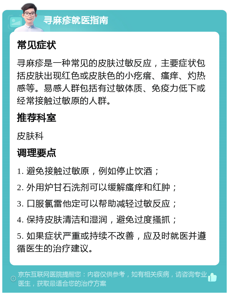 寻麻疹就医指南 常见症状 寻麻疹是一种常见的皮肤过敏反应，主要症状包括皮肤出现红色或皮肤色的小疙瘩、瘙痒、灼热感等。易感人群包括有过敏体质、免疫力低下或经常接触过敏原的人群。 推荐科室 皮肤科 调理要点 1. 避免接触过敏原，例如停止饮酒； 2. 外用炉甘石洗剂可以缓解瘙痒和红肿； 3. 口服氯雷他定可以帮助减轻过敏反应； 4. 保持皮肤清洁和湿润，避免过度搔抓； 5. 如果症状严重或持续不改善，应及时就医并遵循医生的治疗建议。