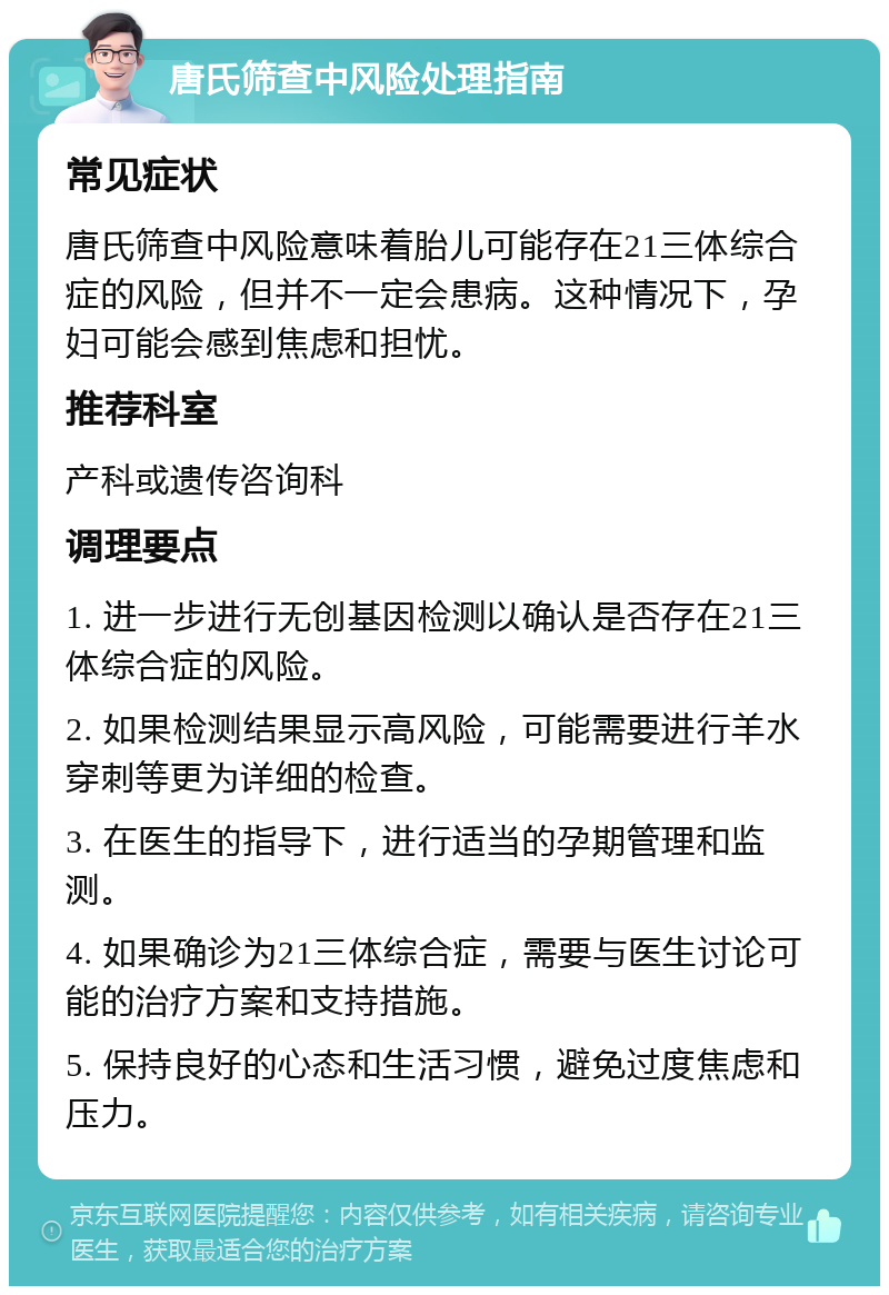 唐氏筛查中风险处理指南 常见症状 唐氏筛查中风险意味着胎儿可能存在21三体综合症的风险，但并不一定会患病。这种情况下，孕妇可能会感到焦虑和担忧。 推荐科室 产科或遗传咨询科 调理要点 1. 进一步进行无创基因检测以确认是否存在21三体综合症的风险。 2. 如果检测结果显示高风险，可能需要进行羊水穿刺等更为详细的检查。 3. 在医生的指导下，进行适当的孕期管理和监测。 4. 如果确诊为21三体综合症，需要与医生讨论可能的治疗方案和支持措施。 5. 保持良好的心态和生活习惯，避免过度焦虑和压力。