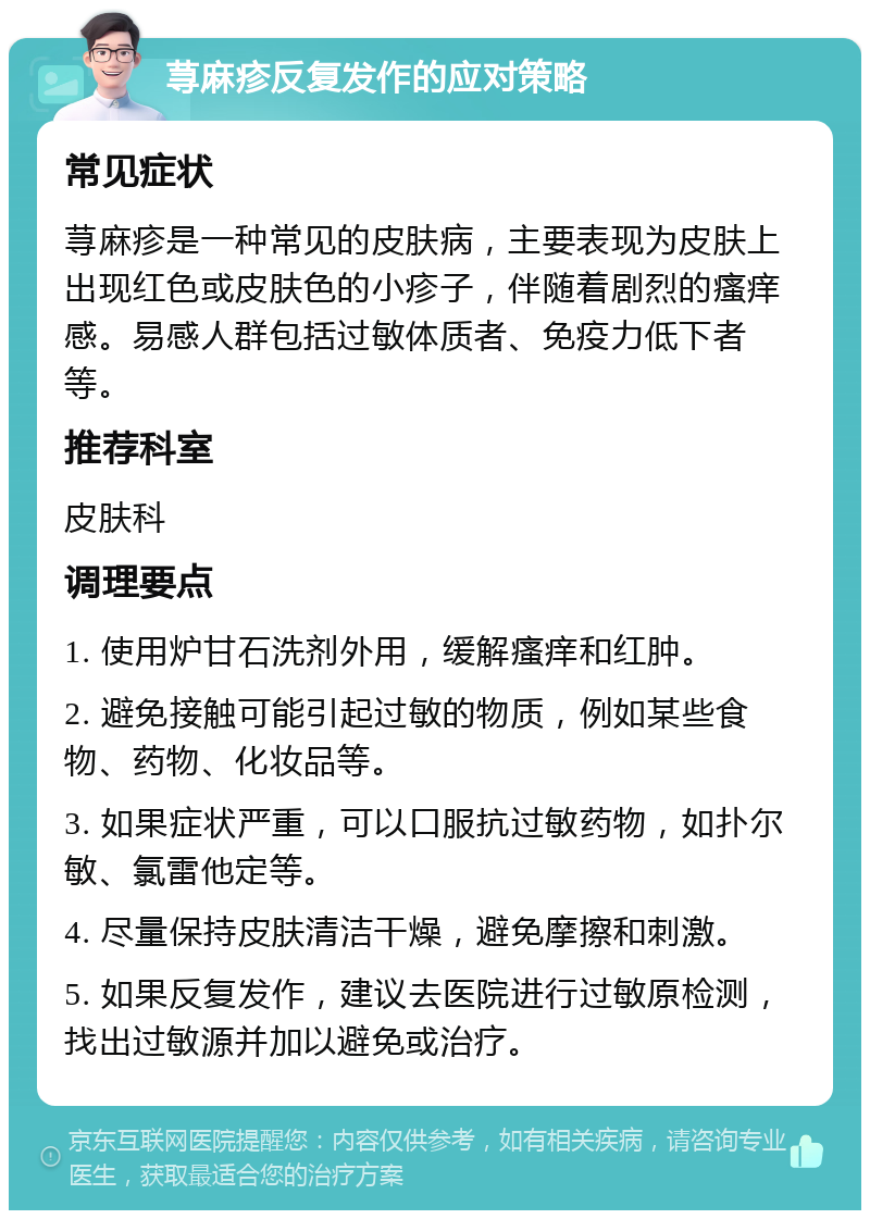 荨麻疹反复发作的应对策略 常见症状 荨麻疹是一种常见的皮肤病，主要表现为皮肤上出现红色或皮肤色的小疹子，伴随着剧烈的瘙痒感。易感人群包括过敏体质者、免疫力低下者等。 推荐科室 皮肤科 调理要点 1. 使用炉甘石洗剂外用，缓解瘙痒和红肿。 2. 避免接触可能引起过敏的物质，例如某些食物、药物、化妆品等。 3. 如果症状严重，可以口服抗过敏药物，如扑尔敏、氯雷他定等。 4. 尽量保持皮肤清洁干燥，避免摩擦和刺激。 5. 如果反复发作，建议去医院进行过敏原检测，找出过敏源并加以避免或治疗。