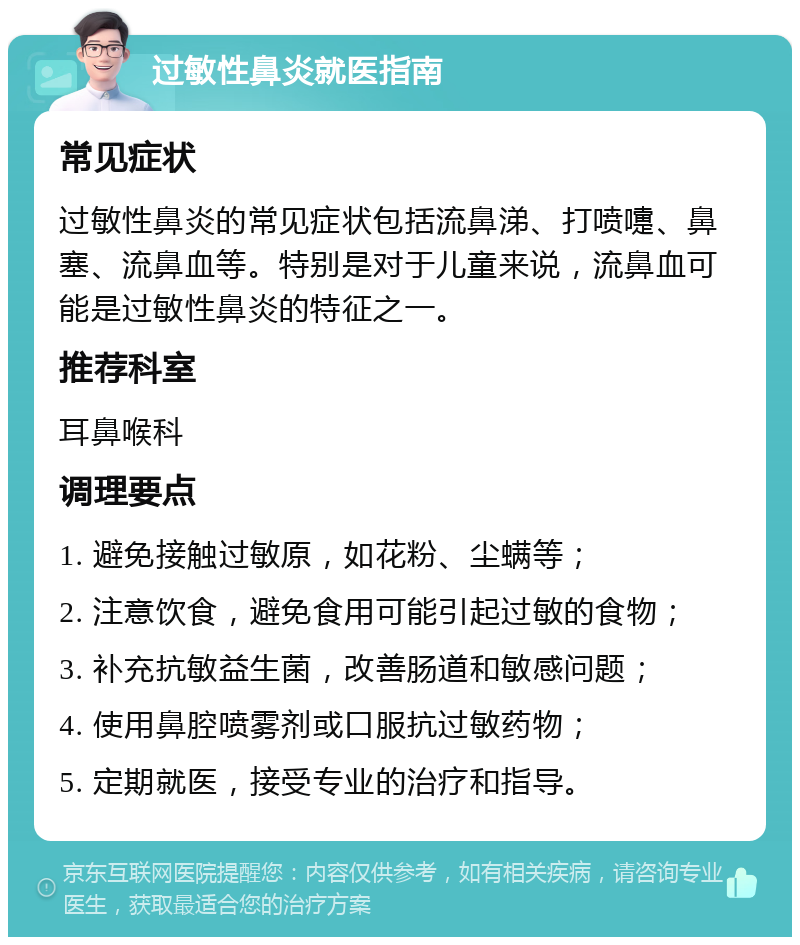 过敏性鼻炎就医指南 常见症状 过敏性鼻炎的常见症状包括流鼻涕、打喷嚏、鼻塞、流鼻血等。特别是对于儿童来说，流鼻血可能是过敏性鼻炎的特征之一。 推荐科室 耳鼻喉科 调理要点 1. 避免接触过敏原，如花粉、尘螨等； 2. 注意饮食，避免食用可能引起过敏的食物； 3. 补充抗敏益生菌，改善肠道和敏感问题； 4. 使用鼻腔喷雾剂或口服抗过敏药物； 5. 定期就医，接受专业的治疗和指导。