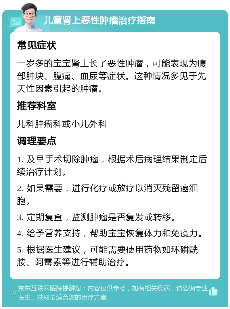 儿童肾上恶性肿瘤治疗指南 常见症状 一岁多的宝宝肾上长了恶性肿瘤，可能表现为腹部肿块、腹痛、血尿等症状。这种情况多见于先天性因素引起的肿瘤。 推荐科室 儿科肿瘤科或小儿外科 调理要点 1. 及早手术切除肿瘤，根据术后病理结果制定后续治疗计划。 2. 如果需要，进行化疗或放疗以消灭残留癌细胞。 3. 定期复查，监测肿瘤是否复发或转移。 4. 给予营养支持，帮助宝宝恢复体力和免疫力。 5. 根据医生建议，可能需要使用药物如环磷酰胺、阿霉素等进行辅助治疗。