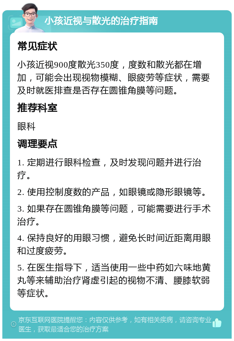 小孩近视与散光的治疗指南 常见症状 小孩近视900度散光350度，度数和散光都在增加，可能会出现视物模糊、眼疲劳等症状，需要及时就医排查是否存在圆锥角膜等问题。 推荐科室 眼科 调理要点 1. 定期进行眼科检查，及时发现问题并进行治疗。 2. 使用控制度数的产品，如眼镜或隐形眼镜等。 3. 如果存在圆锥角膜等问题，可能需要进行手术治疗。 4. 保持良好的用眼习惯，避免长时间近距离用眼和过度疲劳。 5. 在医生指导下，适当使用一些中药如六味地黄丸等来辅助治疗肾虚引起的视物不清、腰膝软弱等症状。