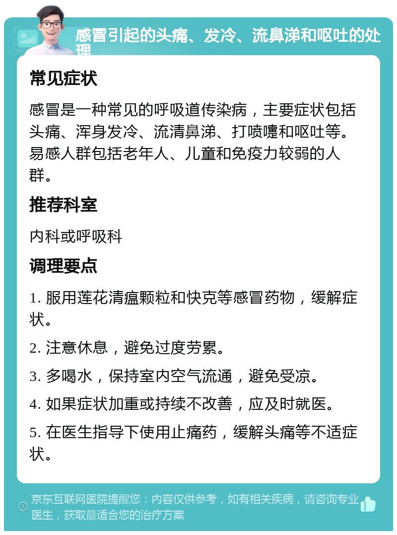 感冒引起的头痛、发冷、流鼻涕和呕吐的处理 常见症状 感冒是一种常见的呼吸道传染病，主要症状包括头痛、浑身发冷、流清鼻涕、打喷嚏和呕吐等。易感人群包括老年人、儿童和免疫力较弱的人群。 推荐科室 内科或呼吸科 调理要点 1. 服用莲花清瘟颗粒和快克等感冒药物，缓解症状。 2. 注意休息，避免过度劳累。 3. 多喝水，保持室内空气流通，避免受凉。 4. 如果症状加重或持续不改善，应及时就医。 5. 在医生指导下使用止痛药，缓解头痛等不适症状。