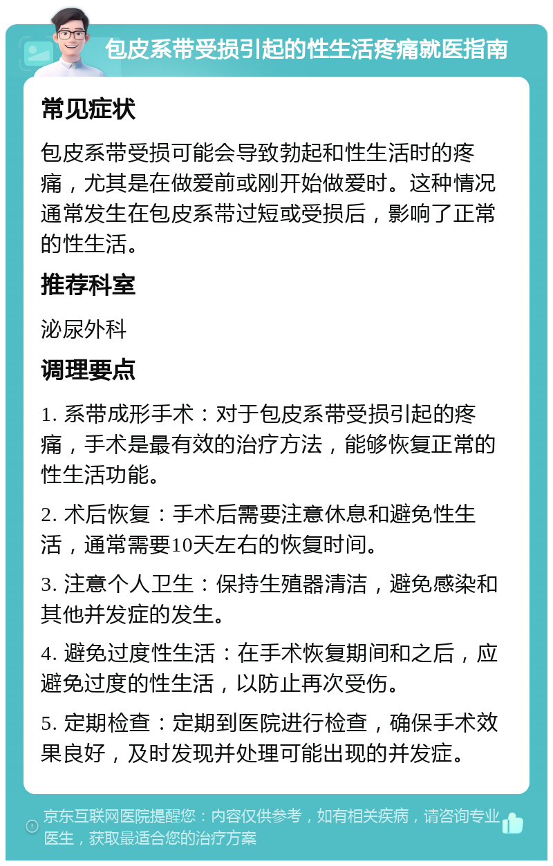 包皮系带受损引起的性生活疼痛就医指南 常见症状 包皮系带受损可能会导致勃起和性生活时的疼痛，尤其是在做爱前或刚开始做爱时。这种情况通常发生在包皮系带过短或受损后，影响了正常的性生活。 推荐科室 泌尿外科 调理要点 1. 系带成形手术：对于包皮系带受损引起的疼痛，手术是最有效的治疗方法，能够恢复正常的性生活功能。 2. 术后恢复：手术后需要注意休息和避免性生活，通常需要10天左右的恢复时间。 3. 注意个人卫生：保持生殖器清洁，避免感染和其他并发症的发生。 4. 避免过度性生活：在手术恢复期间和之后，应避免过度的性生活，以防止再次受伤。 5. 定期检查：定期到医院进行检查，确保手术效果良好，及时发现并处理可能出现的并发症。