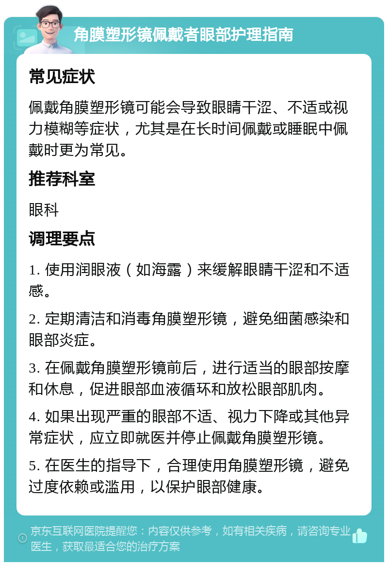 角膜塑形镜佩戴者眼部护理指南 常见症状 佩戴角膜塑形镜可能会导致眼睛干涩、不适或视力模糊等症状，尤其是在长时间佩戴或睡眠中佩戴时更为常见。 推荐科室 眼科 调理要点 1. 使用润眼液（如海露）来缓解眼睛干涩和不适感。 2. 定期清洁和消毒角膜塑形镜，避免细菌感染和眼部炎症。 3. 在佩戴角膜塑形镜前后，进行适当的眼部按摩和休息，促进眼部血液循环和放松眼部肌肉。 4. 如果出现严重的眼部不适、视力下降或其他异常症状，应立即就医并停止佩戴角膜塑形镜。 5. 在医生的指导下，合理使用角膜塑形镜，避免过度依赖或滥用，以保护眼部健康。