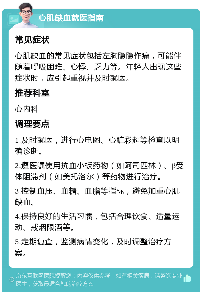 心肌缺血就医指南 常见症状 心肌缺血的常见症状包括左胸隐隐作痛，可能伴随着呼吸困难、心悸、乏力等。年轻人出现这些症状时，应引起重视并及时就医。 推荐科室 心内科 调理要点 1.及时就医，进行心电图、心脏彩超等检查以明确诊断。 2.遵医嘱使用抗血小板药物（如阿司匹林）、β受体阻滞剂（如美托洛尔）等药物进行治疗。 3.控制血压、血糖、血脂等指标，避免加重心肌缺血。 4.保持良好的生活习惯，包括合理饮食、适量运动、戒烟限酒等。 5.定期复查，监测病情变化，及时调整治疗方案。