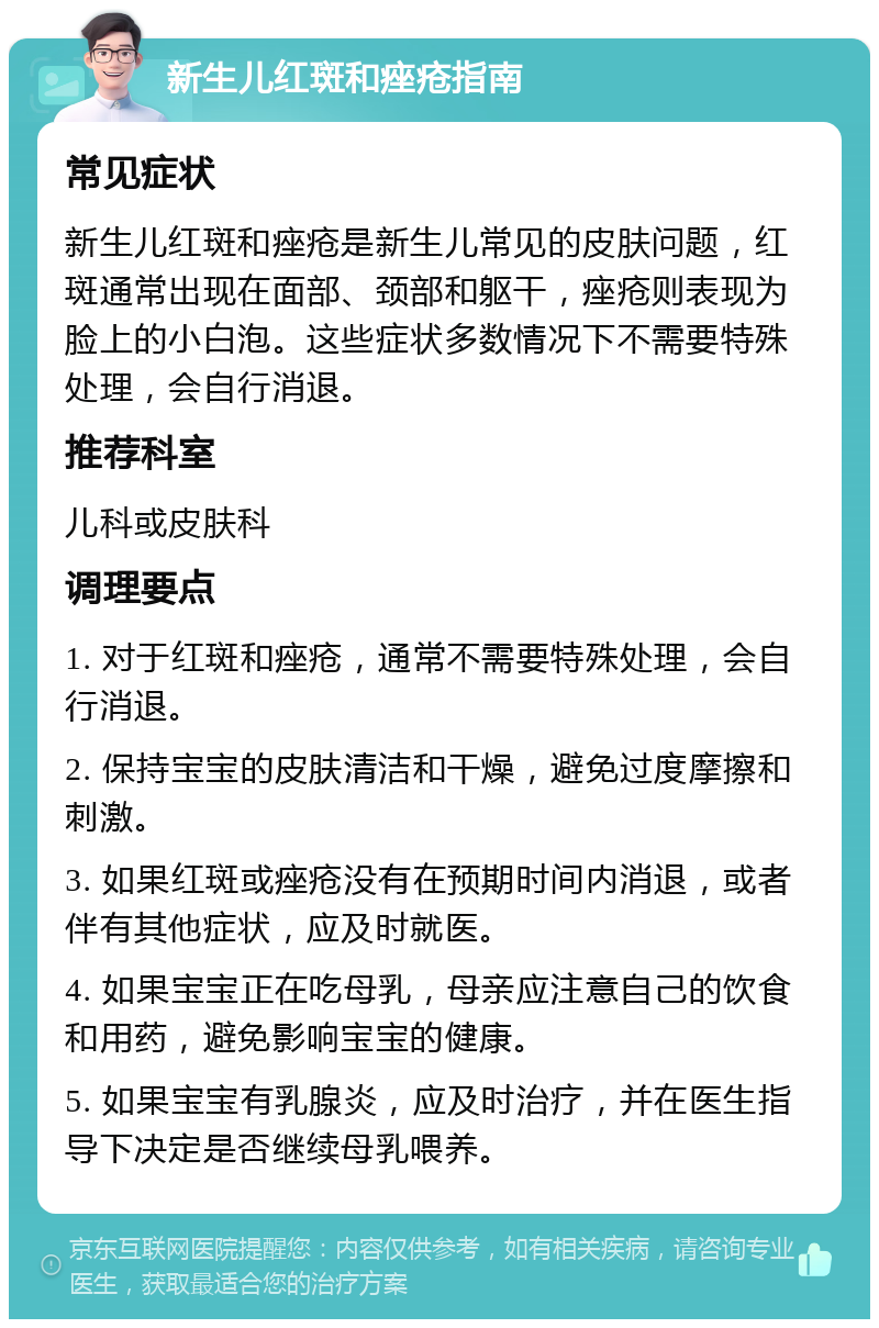 新生儿红斑和痤疮指南 常见症状 新生儿红斑和痤疮是新生儿常见的皮肤问题，红斑通常出现在面部、颈部和躯干，痤疮则表现为脸上的小白泡。这些症状多数情况下不需要特殊处理，会自行消退。 推荐科室 儿科或皮肤科 调理要点 1. 对于红斑和痤疮，通常不需要特殊处理，会自行消退。 2. 保持宝宝的皮肤清洁和干燥，避免过度摩擦和刺激。 3. 如果红斑或痤疮没有在预期时间内消退，或者伴有其他症状，应及时就医。 4. 如果宝宝正在吃母乳，母亲应注意自己的饮食和用药，避免影响宝宝的健康。 5. 如果宝宝有乳腺炎，应及时治疗，并在医生指导下决定是否继续母乳喂养。