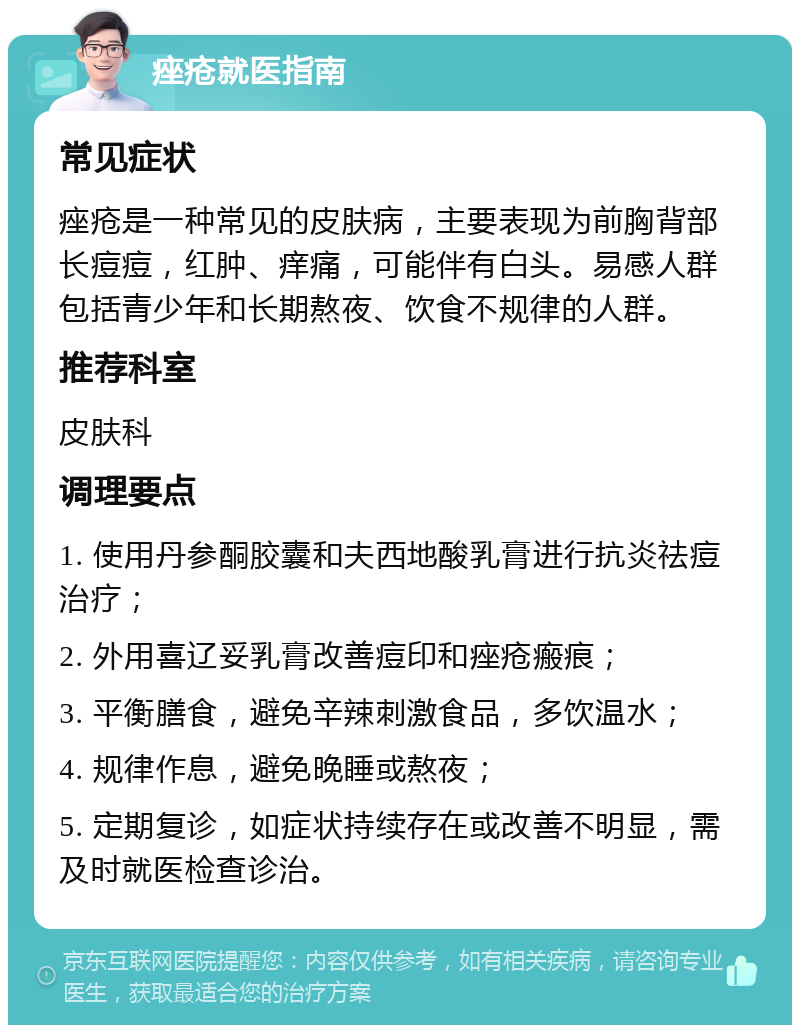 痤疮就医指南 常见症状 痤疮是一种常见的皮肤病，主要表现为前胸背部长痘痘，红肿、痒痛，可能伴有白头。易感人群包括青少年和长期熬夜、饮食不规律的人群。 推荐科室 皮肤科 调理要点 1. 使用丹参酮胶囊和夫西地酸乳膏进行抗炎祛痘治疗； 2. 外用喜辽妥乳膏改善痘印和痤疮瘢痕； 3. 平衡膳食，避免辛辣刺激食品，多饮温水； 4. 规律作息，避免晚睡或熬夜； 5. 定期复诊，如症状持续存在或改善不明显，需及时就医检查诊治。