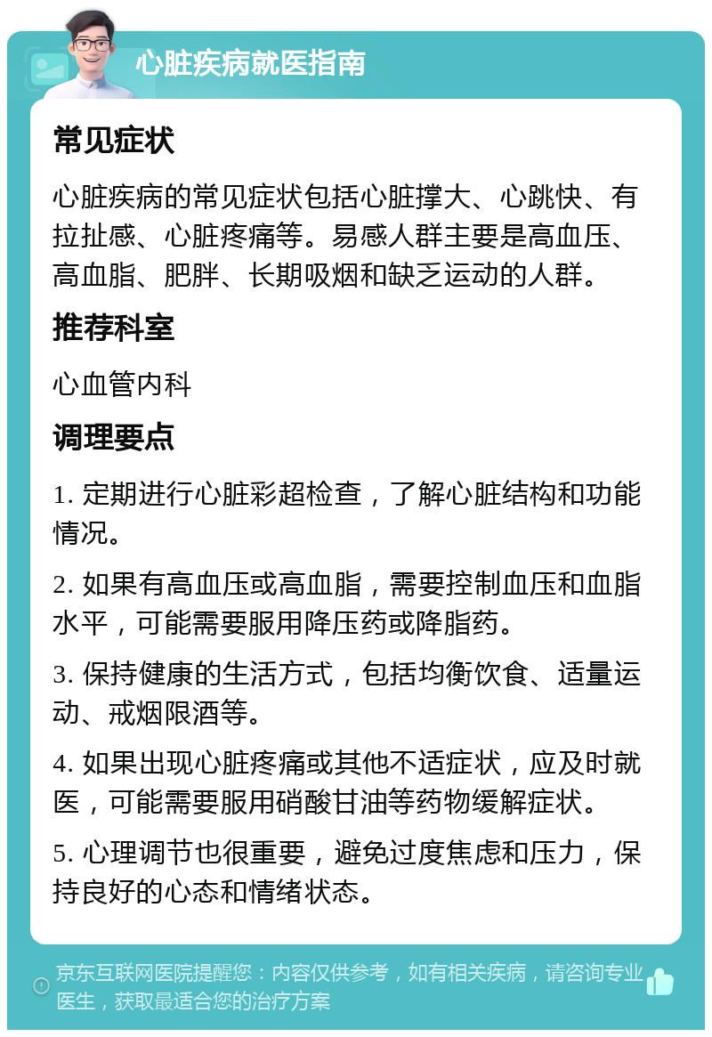 心脏疾病就医指南 常见症状 心脏疾病的常见症状包括心脏撑大、心跳快、有拉扯感、心脏疼痛等。易感人群主要是高血压、高血脂、肥胖、长期吸烟和缺乏运动的人群。 推荐科室 心血管内科 调理要点 1. 定期进行心脏彩超检查，了解心脏结构和功能情况。 2. 如果有高血压或高血脂，需要控制血压和血脂水平，可能需要服用降压药或降脂药。 3. 保持健康的生活方式，包括均衡饮食、适量运动、戒烟限酒等。 4. 如果出现心脏疼痛或其他不适症状，应及时就医，可能需要服用硝酸甘油等药物缓解症状。 5. 心理调节也很重要，避免过度焦虑和压力，保持良好的心态和情绪状态。