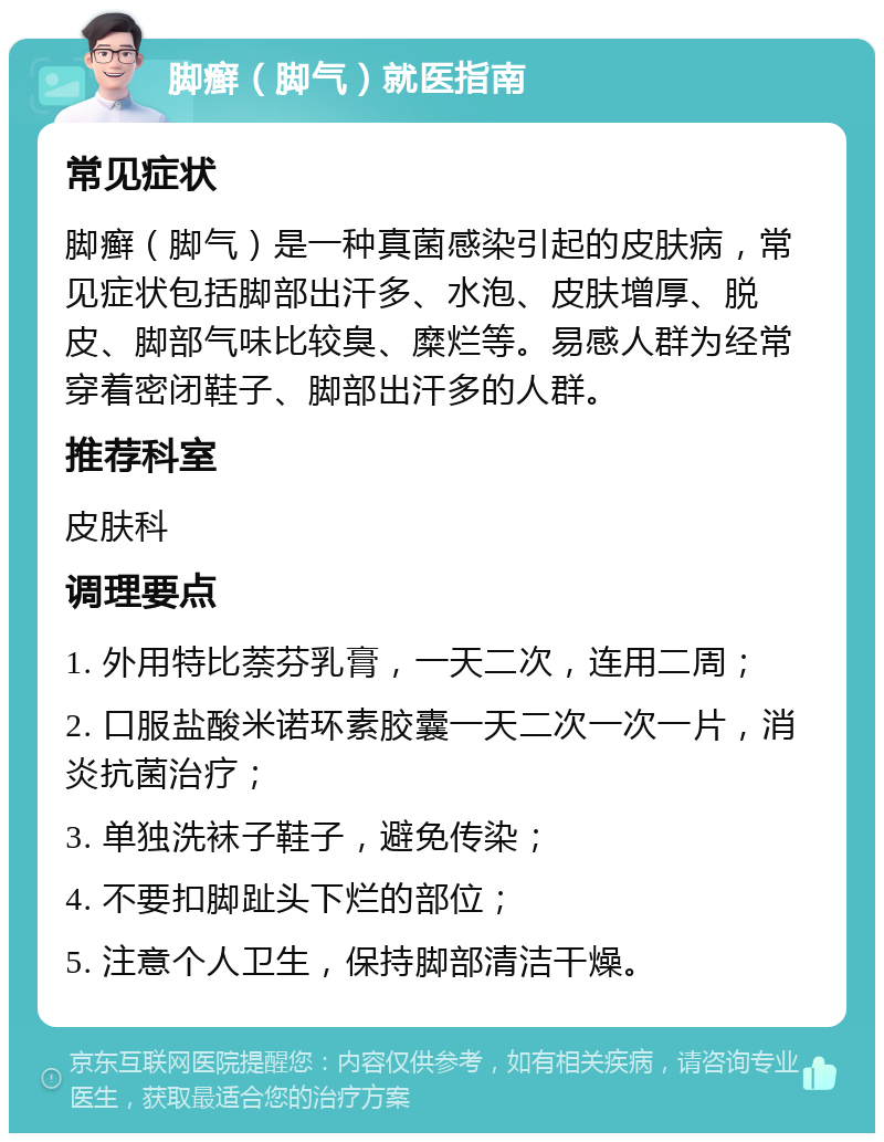 脚癣（脚气）就医指南 常见症状 脚癣（脚气）是一种真菌感染引起的皮肤病，常见症状包括脚部出汗多、水泡、皮肤增厚、脱皮、脚部气味比较臭、糜烂等。易感人群为经常穿着密闭鞋子、脚部出汗多的人群。 推荐科室 皮肤科 调理要点 1. 外用特比萘芬乳膏，一天二次，连用二周； 2. 口服盐酸米诺环素胶囊一天二次一次一片，消炎抗菌治疗； 3. 单独洗袜子鞋子，避免传染； 4. 不要扣脚趾头下烂的部位； 5. 注意个人卫生，保持脚部清洁干燥。