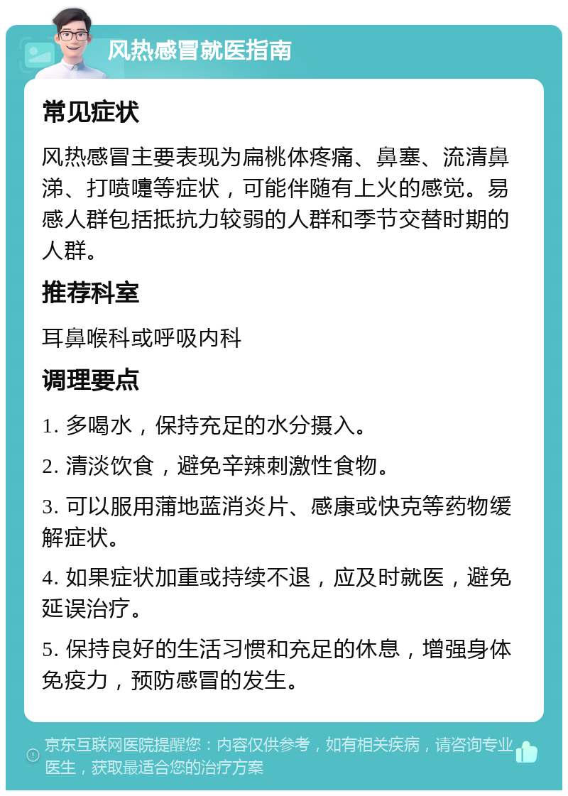 风热感冒就医指南 常见症状 风热感冒主要表现为扁桃体疼痛、鼻塞、流清鼻涕、打喷嚏等症状，可能伴随有上火的感觉。易感人群包括抵抗力较弱的人群和季节交替时期的人群。 推荐科室 耳鼻喉科或呼吸内科 调理要点 1. 多喝水，保持充足的水分摄入。 2. 清淡饮食，避免辛辣刺激性食物。 3. 可以服用蒲地蓝消炎片、感康或快克等药物缓解症状。 4. 如果症状加重或持续不退，应及时就医，避免延误治疗。 5. 保持良好的生活习惯和充足的休息，增强身体免疫力，预防感冒的发生。