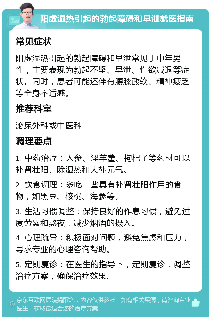 阳虚湿热引起的勃起障碍和早泄就医指南 常见症状 阳虚湿热引起的勃起障碍和早泄常见于中年男性，主要表现为勃起不坚、早泄、性欲减退等症状。同时，患者可能还伴有腰膝酸软、精神疲乏等全身不适感。 推荐科室 泌尿外科或中医科 调理要点 1. 中药治疗：人参、淫羊藿、枸杞子等药材可以补肾壮阳、除湿热和大补元气。 2. 饮食调理：多吃一些具有补肾壮阳作用的食物，如黑豆、核桃、海参等。 3. 生活习惯调整：保持良好的作息习惯，避免过度劳累和熬夜，减少烟酒的摄入。 4. 心理疏导：积极面对问题，避免焦虑和压力，寻求专业的心理咨询帮助。 5. 定期复诊：在医生的指导下，定期复诊，调整治疗方案，确保治疗效果。