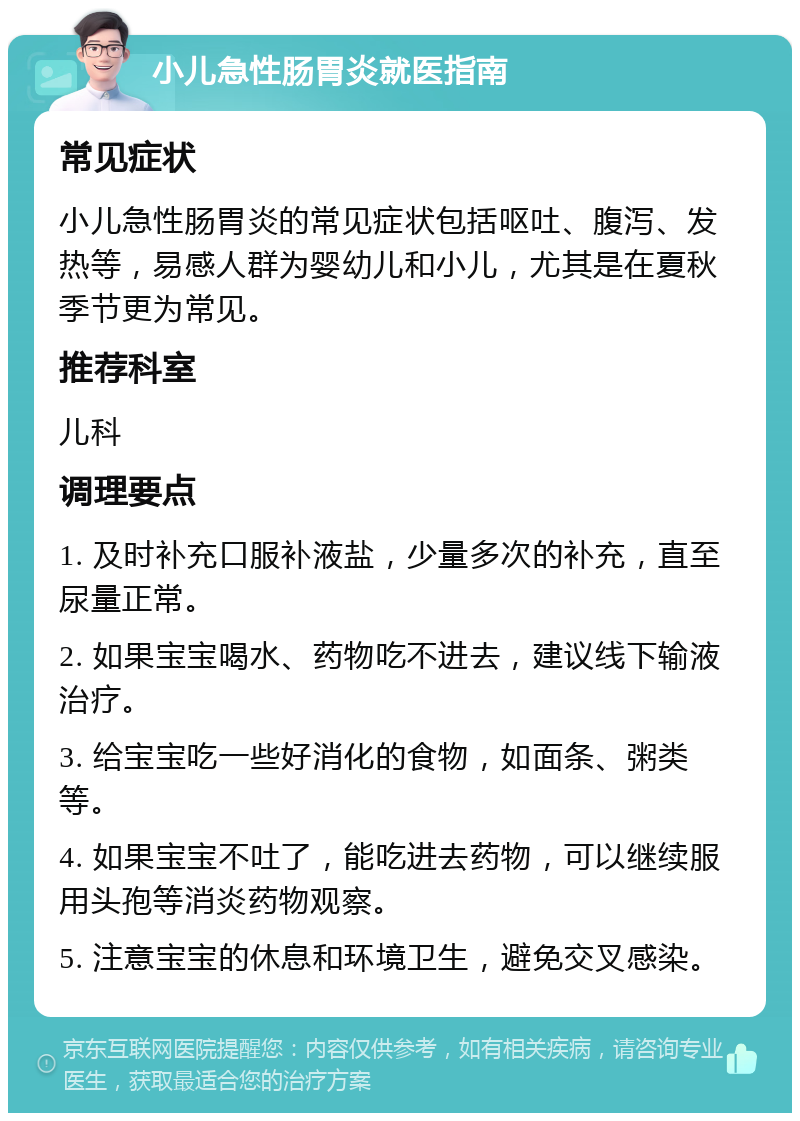 小儿急性肠胃炎就医指南 常见症状 小儿急性肠胃炎的常见症状包括呕吐、腹泻、发热等，易感人群为婴幼儿和小儿，尤其是在夏秋季节更为常见。 推荐科室 儿科 调理要点 1. 及时补充口服补液盐，少量多次的补充，直至尿量正常。 2. 如果宝宝喝水、药物吃不进去，建议线下输液治疗。 3. 给宝宝吃一些好消化的食物，如面条、粥类等。 4. 如果宝宝不吐了，能吃进去药物，可以继续服用头孢等消炎药物观察。 5. 注意宝宝的休息和环境卫生，避免交叉感染。