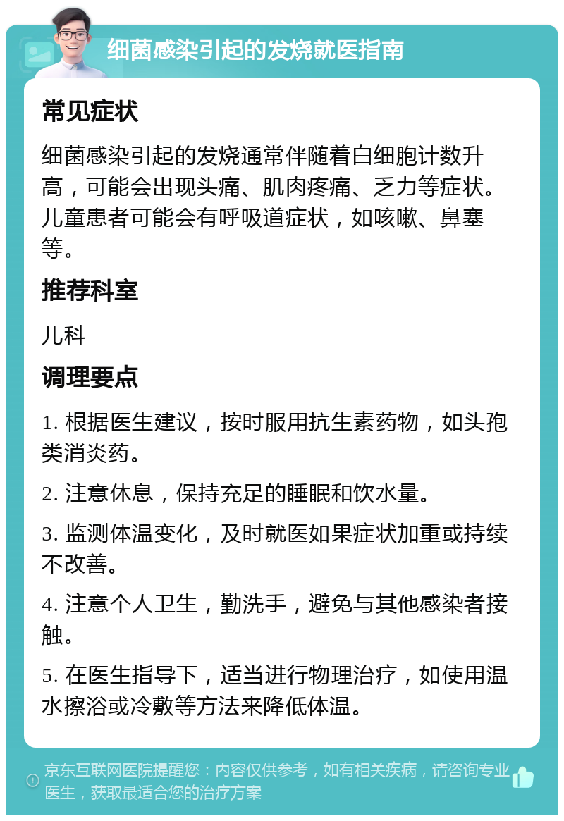 细菌感染引起的发烧就医指南 常见症状 细菌感染引起的发烧通常伴随着白细胞计数升高，可能会出现头痛、肌肉疼痛、乏力等症状。儿童患者可能会有呼吸道症状，如咳嗽、鼻塞等。 推荐科室 儿科 调理要点 1. 根据医生建议，按时服用抗生素药物，如头孢类消炎药。 2. 注意休息，保持充足的睡眠和饮水量。 3. 监测体温变化，及时就医如果症状加重或持续不改善。 4. 注意个人卫生，勤洗手，避免与其他感染者接触。 5. 在医生指导下，适当进行物理治疗，如使用温水擦浴或冷敷等方法来降低体温。