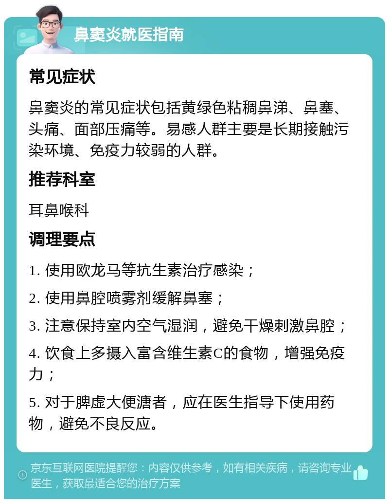 鼻窦炎就医指南 常见症状 鼻窦炎的常见症状包括黄绿色粘稠鼻涕、鼻塞、头痛、面部压痛等。易感人群主要是长期接触污染环境、免疫力较弱的人群。 推荐科室 耳鼻喉科 调理要点 1. 使用欧龙马等抗生素治疗感染； 2. 使用鼻腔喷雾剂缓解鼻塞； 3. 注意保持室内空气湿润，避免干燥刺激鼻腔； 4. 饮食上多摄入富含维生素C的食物，增强免疫力； 5. 对于脾虚大便溏者，应在医生指导下使用药物，避免不良反应。