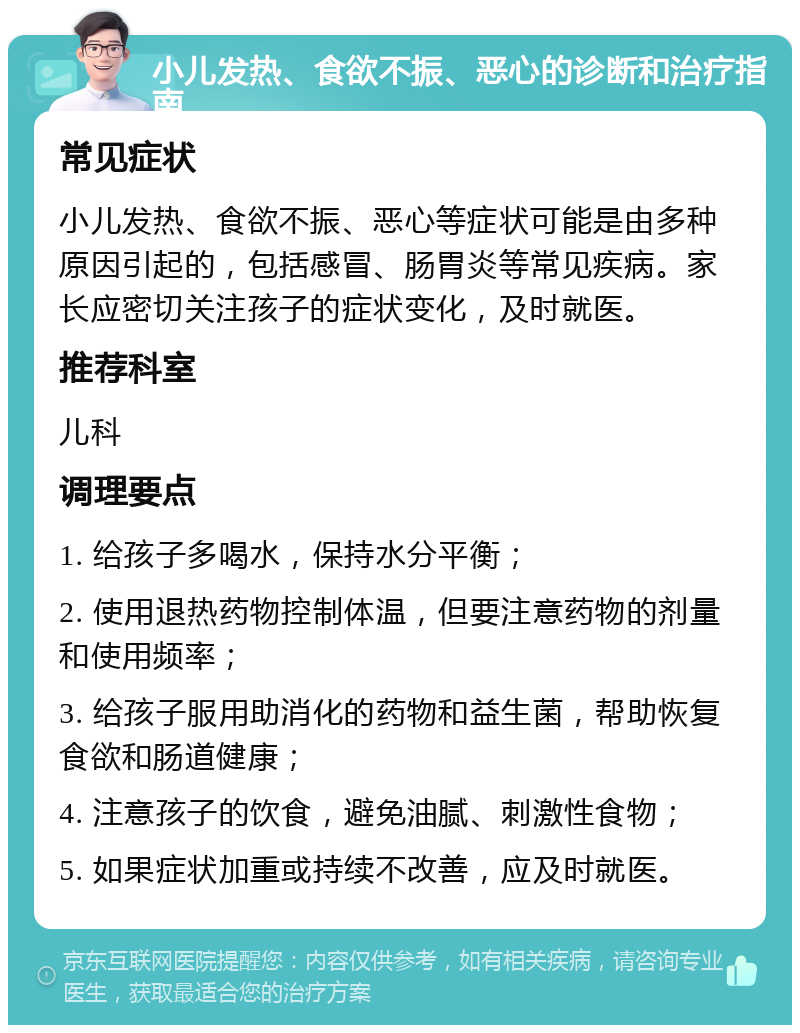 小儿发热、食欲不振、恶心的诊断和治疗指南 常见症状 小儿发热、食欲不振、恶心等症状可能是由多种原因引起的，包括感冒、肠胃炎等常见疾病。家长应密切关注孩子的症状变化，及时就医。 推荐科室 儿科 调理要点 1. 给孩子多喝水，保持水分平衡； 2. 使用退热药物控制体温，但要注意药物的剂量和使用频率； 3. 给孩子服用助消化的药物和益生菌，帮助恢复食欲和肠道健康； 4. 注意孩子的饮食，避免油腻、刺激性食物； 5. 如果症状加重或持续不改善，应及时就医。