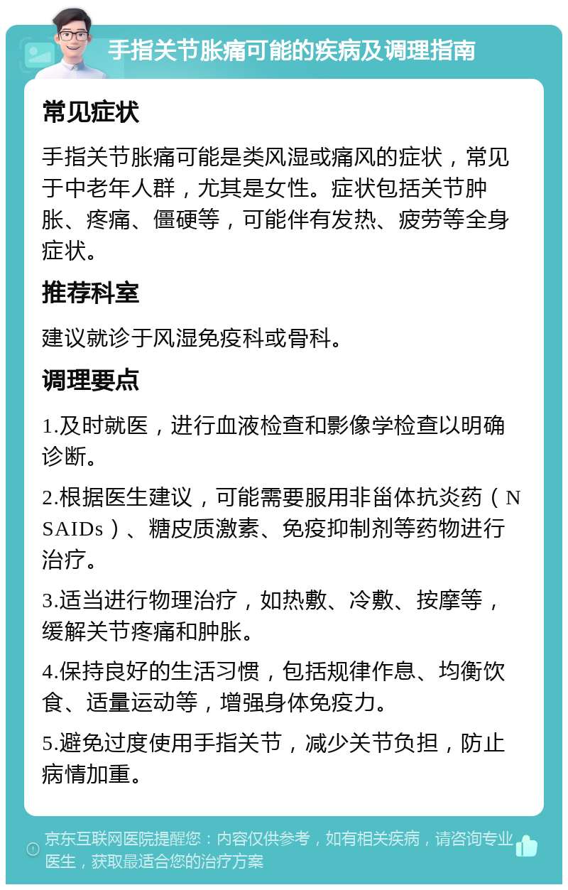 手指关节胀痛可能的疾病及调理指南 常见症状 手指关节胀痛可能是类风湿或痛风的症状，常见于中老年人群，尤其是女性。症状包括关节肿胀、疼痛、僵硬等，可能伴有发热、疲劳等全身症状。 推荐科室 建议就诊于风湿免疫科或骨科。 调理要点 1.及时就医，进行血液检查和影像学检查以明确诊断。 2.根据医生建议，可能需要服用非甾体抗炎药（NSAIDs）、糖皮质激素、免疫抑制剂等药物进行治疗。 3.适当进行物理治疗，如热敷、冷敷、按摩等，缓解关节疼痛和肿胀。 4.保持良好的生活习惯，包括规律作息、均衡饮食、适量运动等，增强身体免疫力。 5.避免过度使用手指关节，减少关节负担，防止病情加重。