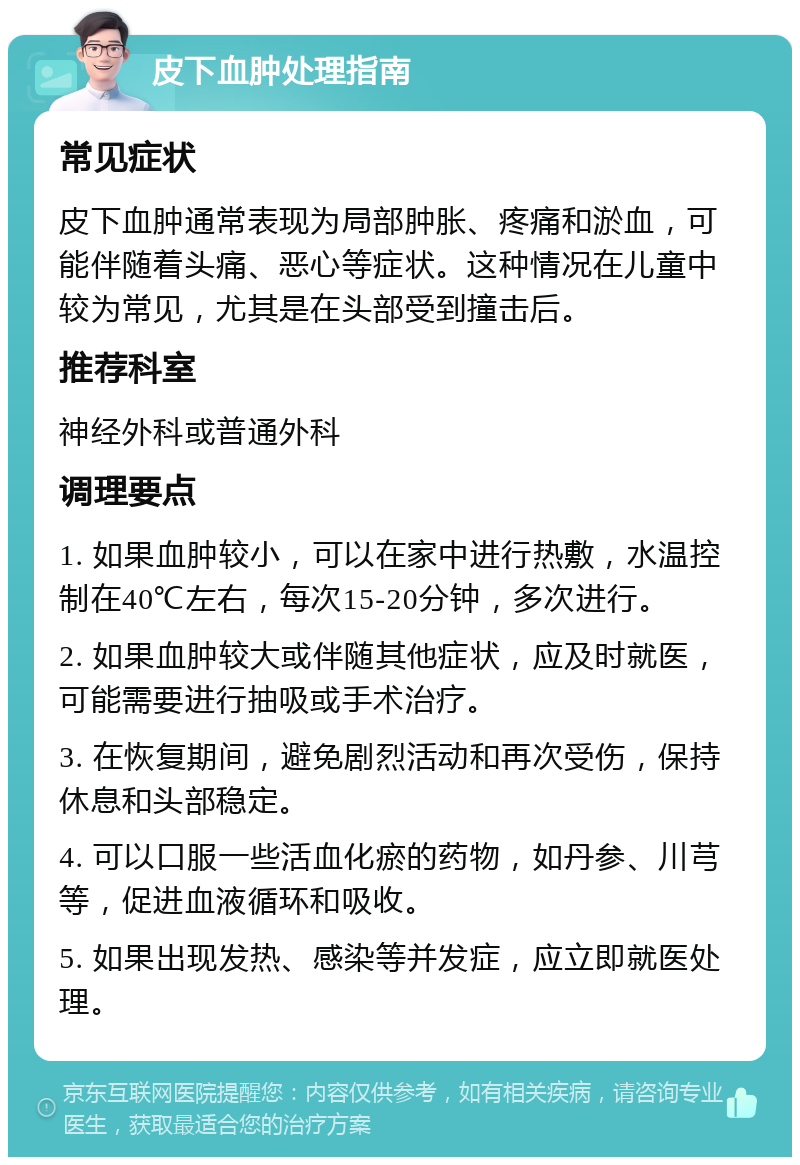 皮下血肿处理指南 常见症状 皮下血肿通常表现为局部肿胀、疼痛和淤血，可能伴随着头痛、恶心等症状。这种情况在儿童中较为常见，尤其是在头部受到撞击后。 推荐科室 神经外科或普通外科 调理要点 1. 如果血肿较小，可以在家中进行热敷，水温控制在40℃左右，每次15-20分钟，多次进行。 2. 如果血肿较大或伴随其他症状，应及时就医，可能需要进行抽吸或手术治疗。 3. 在恢复期间，避免剧烈活动和再次受伤，保持休息和头部稳定。 4. 可以口服一些活血化瘀的药物，如丹参、川芎等，促进血液循环和吸收。 5. 如果出现发热、感染等并发症，应立即就医处理。