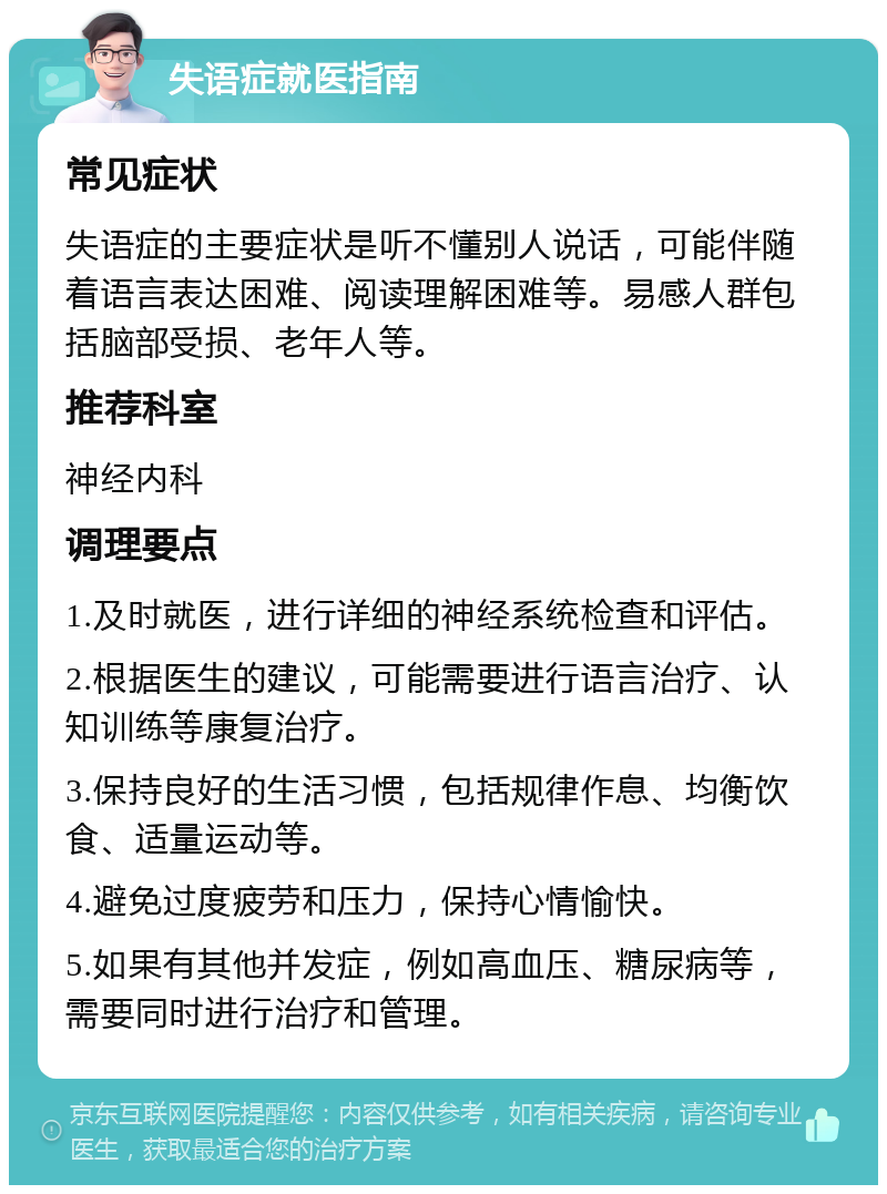 失语症就医指南 常见症状 失语症的主要症状是听不懂别人说话，可能伴随着语言表达困难、阅读理解困难等。易感人群包括脑部受损、老年人等。 推荐科室 神经内科 调理要点 1.及时就医，进行详细的神经系统检查和评估。 2.根据医生的建议，可能需要进行语言治疗、认知训练等康复治疗。 3.保持良好的生活习惯，包括规律作息、均衡饮食、适量运动等。 4.避免过度疲劳和压力，保持心情愉快。 5.如果有其他并发症，例如高血压、糖尿病等，需要同时进行治疗和管理。