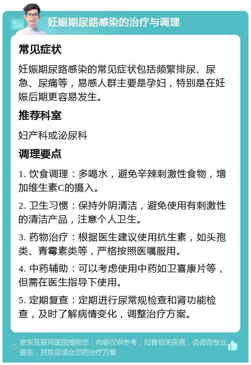 妊娠期尿路感染的治疗与调理 常见症状 妊娠期尿路感染的常见症状包括频繁排尿、尿急、尿痛等，易感人群主要是孕妇，特别是在妊娠后期更容易发生。 推荐科室 妇产科或泌尿科 调理要点 1. 饮食调理：多喝水，避免辛辣刺激性食物，增加维生素C的摄入。 2. 卫生习惯：保持外阴清洁，避免使用有刺激性的清洁产品，注意个人卫生。 3. 药物治疗：根据医生建议使用抗生素，如头孢类、青霉素类等，严格按照医嘱服用。 4. 中药辅助：可以考虑使用中药如卫喜康片等，但需在医生指导下使用。 5. 定期复查：定期进行尿常规检查和肾功能检查，及时了解病情变化，调整治疗方案。