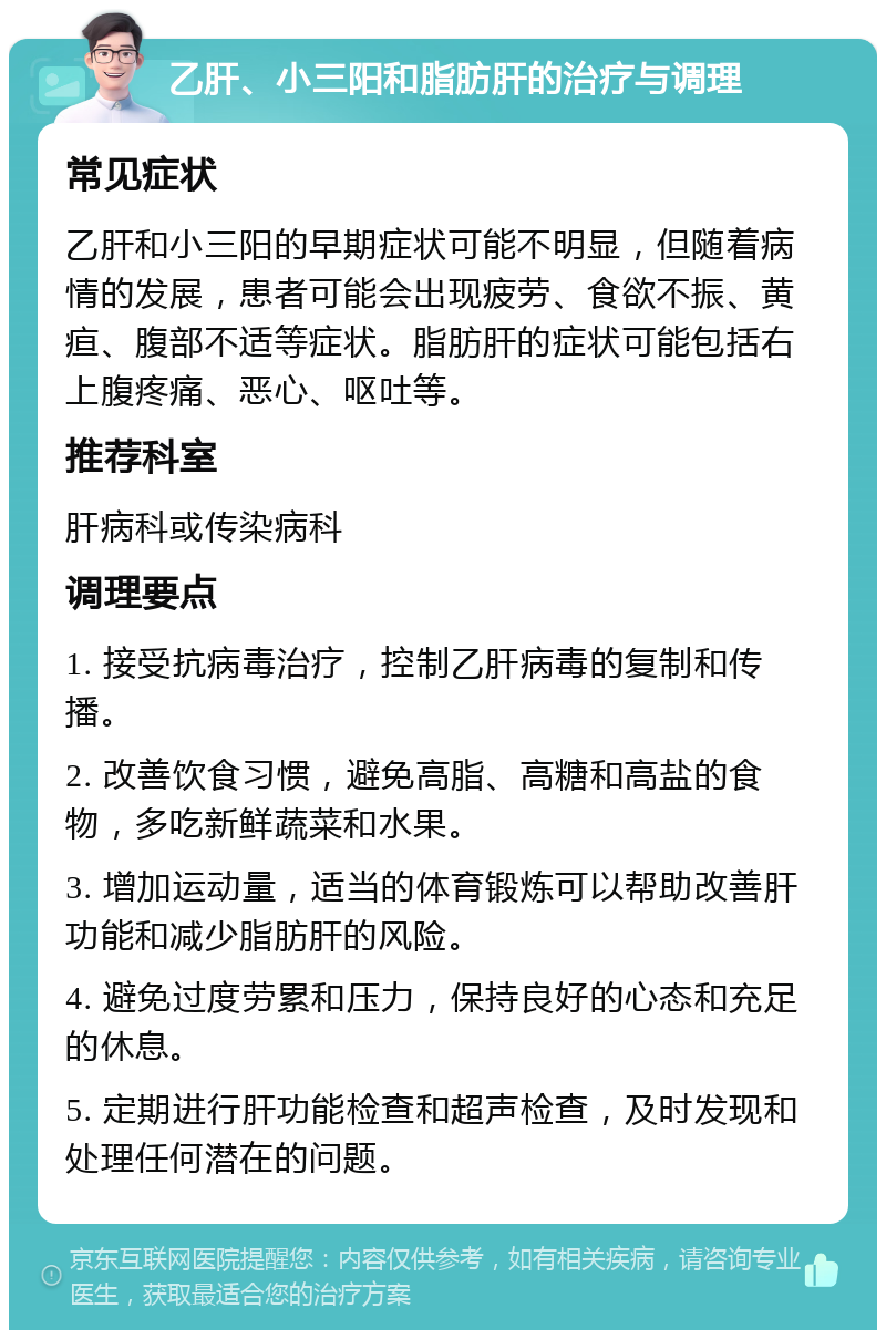 乙肝、小三阳和脂肪肝的治疗与调理 常见症状 乙肝和小三阳的早期症状可能不明显，但随着病情的发展，患者可能会出现疲劳、食欲不振、黄疸、腹部不适等症状。脂肪肝的症状可能包括右上腹疼痛、恶心、呕吐等。 推荐科室 肝病科或传染病科 调理要点 1. 接受抗病毒治疗，控制乙肝病毒的复制和传播。 2. 改善饮食习惯，避免高脂、高糖和高盐的食物，多吃新鲜蔬菜和水果。 3. 增加运动量，适当的体育锻炼可以帮助改善肝功能和减少脂肪肝的风险。 4. 避免过度劳累和压力，保持良好的心态和充足的休息。 5. 定期进行肝功能检查和超声检查，及时发现和处理任何潜在的问题。