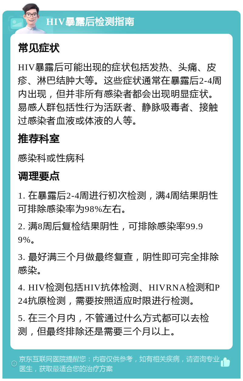 HIV暴露后检测指南 常见症状 HIV暴露后可能出现的症状包括发热、头痛、皮疹、淋巴结肿大等。这些症状通常在暴露后2-4周内出现，但并非所有感染者都会出现明显症状。易感人群包括性行为活跃者、静脉吸毒者、接触过感染者血液或体液的人等。 推荐科室 感染科或性病科 调理要点 1. 在暴露后2-4周进行初次检测，满4周结果阴性可排除感染率为98%左右。 2. 满8周后复检结果阴性，可排除感染率99.99%。 3. 最好满三个月做最终复查，阴性即可完全排除感染。 4. HIV检测包括HIV抗体检测、HIVRNA检测和P24抗原检测，需要按照适应时限进行检测。 5. 在三个月内，不管通过什么方式都可以去检测，但最终排除还是需要三个月以上。