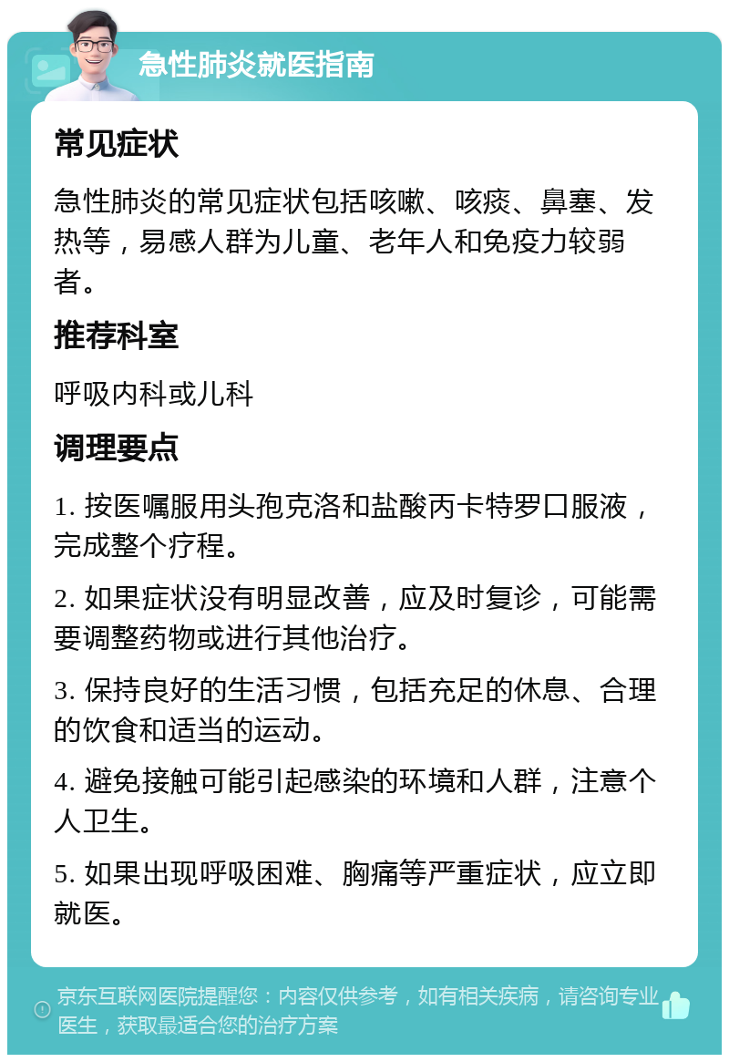 急性肺炎就医指南 常见症状 急性肺炎的常见症状包括咳嗽、咳痰、鼻塞、发热等，易感人群为儿童、老年人和免疫力较弱者。 推荐科室 呼吸内科或儿科 调理要点 1. 按医嘱服用头孢克洛和盐酸丙卡特罗口服液，完成整个疗程。 2. 如果症状没有明显改善，应及时复诊，可能需要调整药物或进行其他治疗。 3. 保持良好的生活习惯，包括充足的休息、合理的饮食和适当的运动。 4. 避免接触可能引起感染的环境和人群，注意个人卫生。 5. 如果出现呼吸困难、胸痛等严重症状，应立即就医。