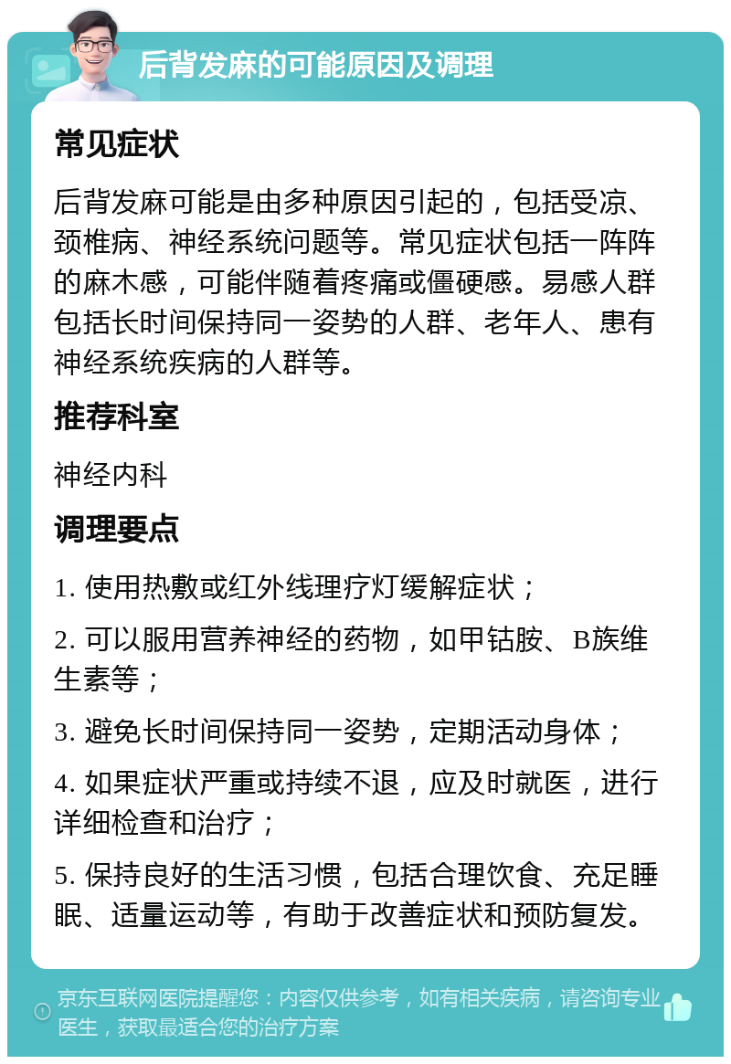 后背发麻的可能原因及调理 常见症状 后背发麻可能是由多种原因引起的，包括受凉、颈椎病、神经系统问题等。常见症状包括一阵阵的麻木感，可能伴随着疼痛或僵硬感。易感人群包括长时间保持同一姿势的人群、老年人、患有神经系统疾病的人群等。 推荐科室 神经内科 调理要点 1. 使用热敷或红外线理疗灯缓解症状； 2. 可以服用营养神经的药物，如甲钴胺、B族维生素等； 3. 避免长时间保持同一姿势，定期活动身体； 4. 如果症状严重或持续不退，应及时就医，进行详细检查和治疗； 5. 保持良好的生活习惯，包括合理饮食、充足睡眠、适量运动等，有助于改善症状和预防复发。