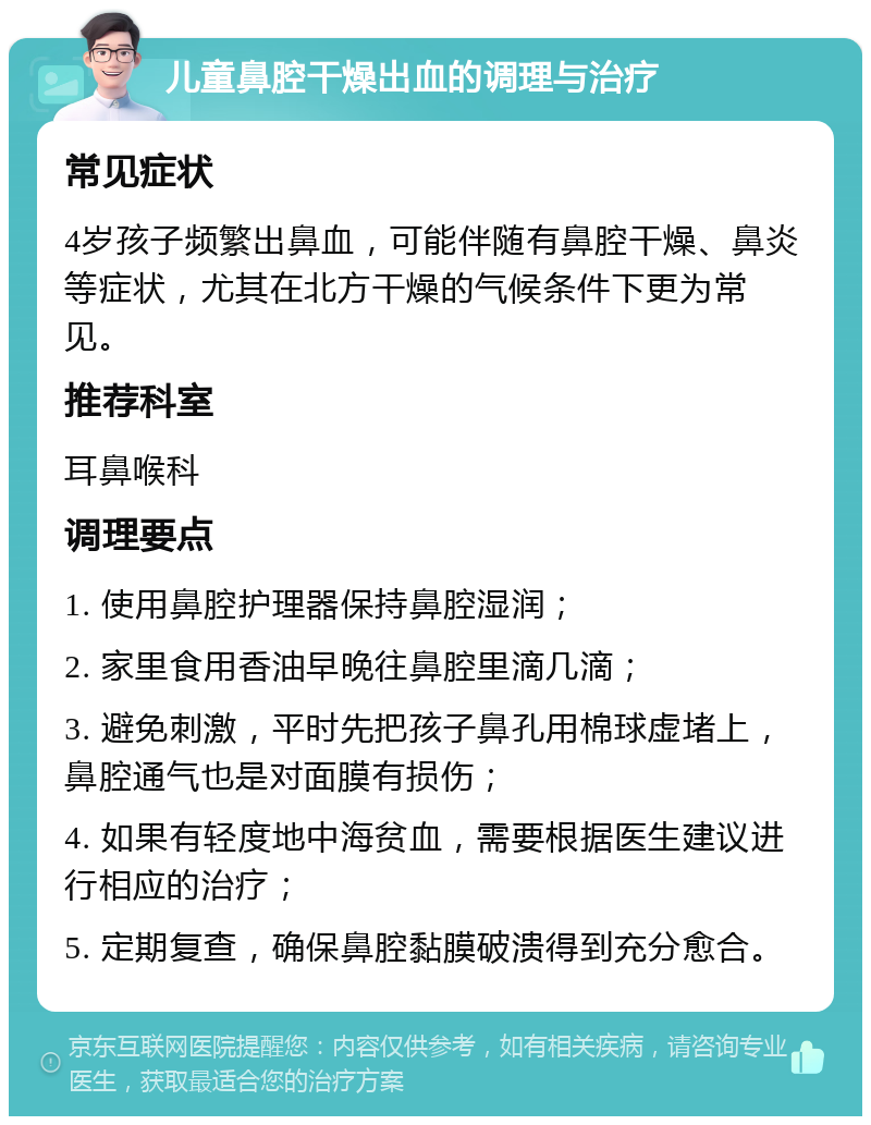 儿童鼻腔干燥出血的调理与治疗 常见症状 4岁孩子频繁出鼻血，可能伴随有鼻腔干燥、鼻炎等症状，尤其在北方干燥的气候条件下更为常见。 推荐科室 耳鼻喉科 调理要点 1. 使用鼻腔护理器保持鼻腔湿润； 2. 家里食用香油早晚往鼻腔里滴几滴； 3. 避免刺激，平时先把孩子鼻孔用棉球虚堵上，鼻腔通气也是对面膜有损伤； 4. 如果有轻度地中海贫血，需要根据医生建议进行相应的治疗； 5. 定期复查，确保鼻腔黏膜破溃得到充分愈合。