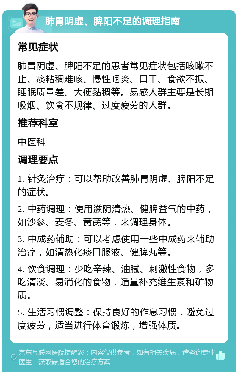 肺胃阴虚、脾阳不足的调理指南 常见症状 肺胃阴虚、脾阳不足的患者常见症状包括咳嗽不止、痰粘稠难咳、慢性咽炎、口干、食欲不振、睡眠质量差、大便黏稠等。易感人群主要是长期吸烟、饮食不规律、过度疲劳的人群。 推荐科室 中医科 调理要点 1. 针灸治疗：可以帮助改善肺胃阴虚、脾阳不足的症状。 2. 中药调理：使用滋阴清热、健脾益气的中药，如沙参、麦冬、黄芪等，来调理身体。 3. 中成药辅助：可以考虑使用一些中成药来辅助治疗，如清热化痰口服液、健脾丸等。 4. 饮食调理：少吃辛辣、油腻、刺激性食物，多吃清淡、易消化的食物，适量补充维生素和矿物质。 5. 生活习惯调整：保持良好的作息习惯，避免过度疲劳，适当进行体育锻炼，增强体质。