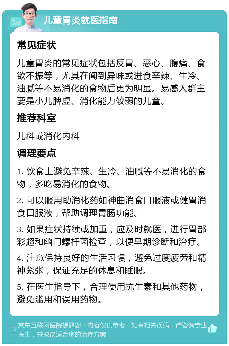 儿童胃炎就医指南 常见症状 儿童胃炎的常见症状包括反胃、恶心、腹痛、食欲不振等，尤其在闻到异味或进食辛辣、生冷、油腻等不易消化的食物后更为明显。易感人群主要是小儿脾虚、消化能力较弱的儿童。 推荐科室 儿科或消化内科 调理要点 1. 饮食上避免辛辣、生冷、油腻等不易消化的食物，多吃易消化的食物。 2. 可以服用助消化药如神曲消食口服液或健胃消食口服液，帮助调理胃肠功能。 3. 如果症状持续或加重，应及时就医，进行胃部彩超和幽门螺杆菌检查，以便早期诊断和治疗。 4. 注意保持良好的生活习惯，避免过度疲劳和精神紧张，保证充足的休息和睡眠。 5. 在医生指导下，合理使用抗生素和其他药物，避免滥用和误用药物。