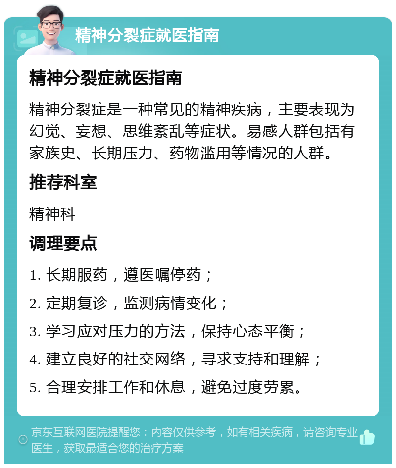 精神分裂症就医指南 精神分裂症就医指南 精神分裂症是一种常见的精神疾病，主要表现为幻觉、妄想、思维紊乱等症状。易感人群包括有家族史、长期压力、药物滥用等情况的人群。 推荐科室 精神科 调理要点 1. 长期服药，遵医嘱停药； 2. 定期复诊，监测病情变化； 3. 学习应对压力的方法，保持心态平衡； 4. 建立良好的社交网络，寻求支持和理解； 5. 合理安排工作和休息，避免过度劳累。