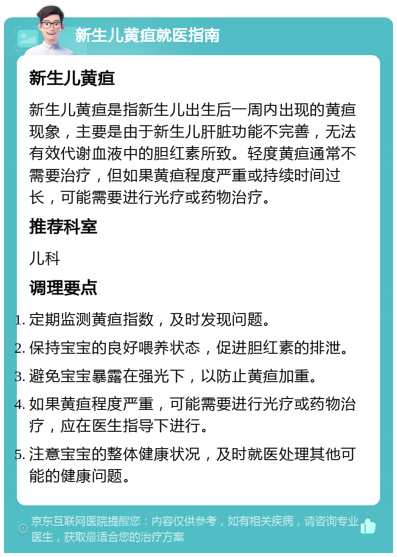 新生儿黄疸就医指南 新生儿黄疸 新生儿黄疸是指新生儿出生后一周内出现的黄疸现象，主要是由于新生儿肝脏功能不完善，无法有效代谢血液中的胆红素所致。轻度黄疸通常不需要治疗，但如果黄疸程度严重或持续时间过长，可能需要进行光疗或药物治疗。 推荐科室 儿科 调理要点 定期监测黄疸指数，及时发现问题。 保持宝宝的良好喂养状态，促进胆红素的排泄。 避免宝宝暴露在强光下，以防止黄疸加重。 如果黄疸程度严重，可能需要进行光疗或药物治疗，应在医生指导下进行。 注意宝宝的整体健康状况，及时就医处理其他可能的健康问题。