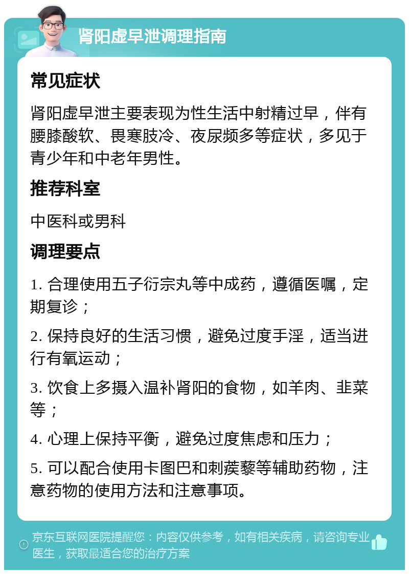 肾阳虚早泄调理指南 常见症状 肾阳虚早泄主要表现为性生活中射精过早，伴有腰膝酸软、畏寒肢冷、夜尿频多等症状，多见于青少年和中老年男性。 推荐科室 中医科或男科 调理要点 1. 合理使用五子衍宗丸等中成药，遵循医嘱，定期复诊； 2. 保持良好的生活习惯，避免过度手淫，适当进行有氧运动； 3. 饮食上多摄入温补肾阳的食物，如羊肉、韭菜等； 4. 心理上保持平衡，避免过度焦虑和压力； 5. 可以配合使用卡图巴和刺蒺藜等辅助药物，注意药物的使用方法和注意事项。