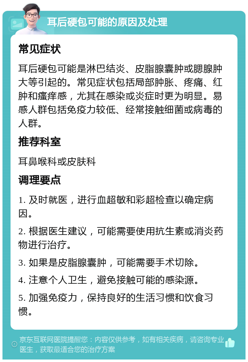 耳后硬包可能的原因及处理 常见症状 耳后硬包可能是淋巴结炎、皮脂腺囊肿或腮腺肿大等引起的。常见症状包括局部肿胀、疼痛、红肿和瘙痒感，尤其在感染或炎症时更为明显。易感人群包括免疫力较低、经常接触细菌或病毒的人群。 推荐科室 耳鼻喉科或皮肤科 调理要点 1. 及时就医，进行血超敏和彩超检查以确定病因。 2. 根据医生建议，可能需要使用抗生素或消炎药物进行治疗。 3. 如果是皮脂腺囊肿，可能需要手术切除。 4. 注意个人卫生，避免接触可能的感染源。 5. 加强免疫力，保持良好的生活习惯和饮食习惯。