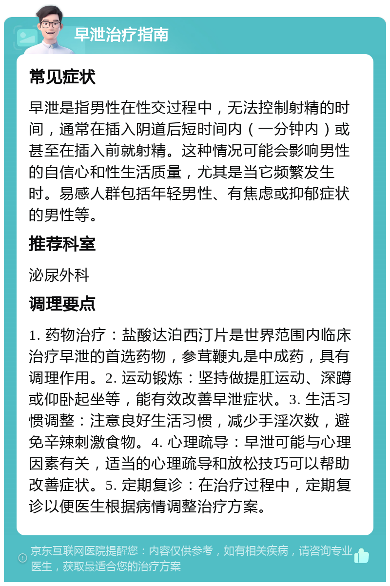 早泄治疗指南 常见症状 早泄是指男性在性交过程中，无法控制射精的时间，通常在插入阴道后短时间内（一分钟内）或甚至在插入前就射精。这种情况可能会影响男性的自信心和性生活质量，尤其是当它频繁发生时。易感人群包括年轻男性、有焦虑或抑郁症状的男性等。 推荐科室 泌尿外科 调理要点 1. 药物治疗：盐酸达泊西汀片是世界范围内临床治疗早泄的首选药物，参茸鞭丸是中成药，具有调理作用。2. 运动锻炼：坚持做提肛运动、深蹲或仰卧起坐等，能有效改善早泄症状。3. 生活习惯调整：注意良好生活习惯，减少手淫次数，避免辛辣刺激食物。4. 心理疏导：早泄可能与心理因素有关，适当的心理疏导和放松技巧可以帮助改善症状。5. 定期复诊：在治疗过程中，定期复诊以便医生根据病情调整治疗方案。