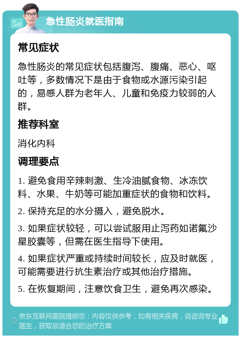 急性肠炎就医指南 常见症状 急性肠炎的常见症状包括腹泻、腹痛、恶心、呕吐等，多数情况下是由于食物或水源污染引起的，易感人群为老年人、儿童和免疫力较弱的人群。 推荐科室 消化内科 调理要点 1. 避免食用辛辣刺激、生冷油腻食物、冰冻饮料、水果、牛奶等可能加重症状的食物和饮料。 2. 保持充足的水分摄入，避免脱水。 3. 如果症状较轻，可以尝试服用止泻药如诺氟沙星胶囊等，但需在医生指导下使用。 4. 如果症状严重或持续时间较长，应及时就医，可能需要进行抗生素治疗或其他治疗措施。 5. 在恢复期间，注意饮食卫生，避免再次感染。