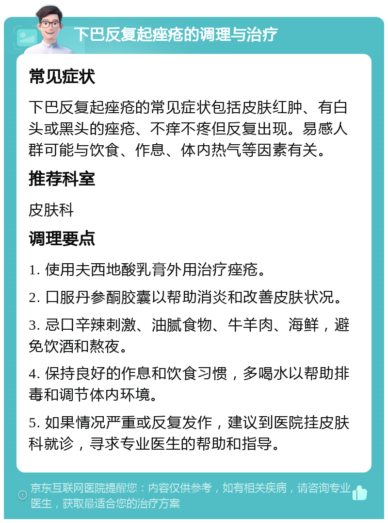 下巴反复起痤疮的调理与治疗 常见症状 下巴反复起痤疮的常见症状包括皮肤红肿、有白头或黑头的痤疮、不痒不疼但反复出现。易感人群可能与饮食、作息、体内热气等因素有关。 推荐科室 皮肤科 调理要点 1. 使用夫西地酸乳膏外用治疗痤疮。 2. 口服丹参酮胶囊以帮助消炎和改善皮肤状况。 3. 忌口辛辣刺激、油腻食物、牛羊肉、海鲜，避免饮酒和熬夜。 4. 保持良好的作息和饮食习惯，多喝水以帮助排毒和调节体内环境。 5. 如果情况严重或反复发作，建议到医院挂皮肤科就诊，寻求专业医生的帮助和指导。