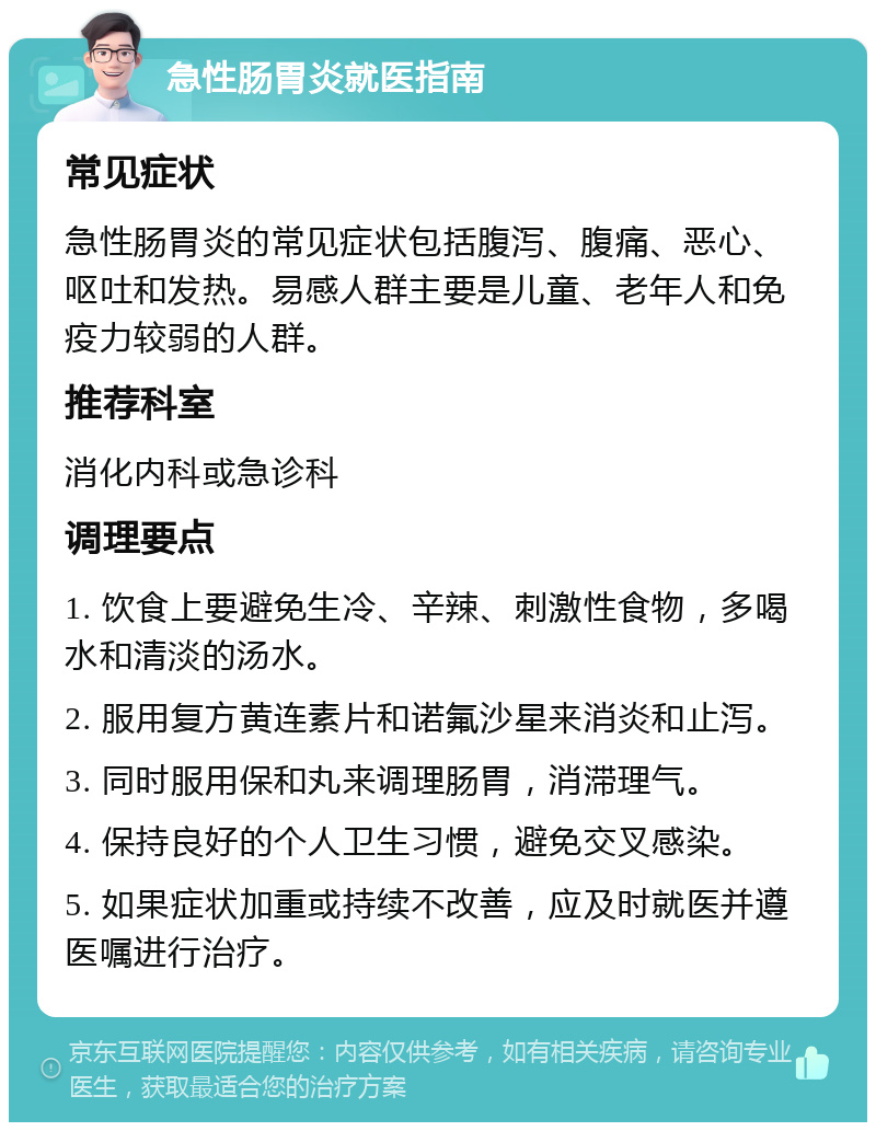 急性肠胃炎就医指南 常见症状 急性肠胃炎的常见症状包括腹泻、腹痛、恶心、呕吐和发热。易感人群主要是儿童、老年人和免疫力较弱的人群。 推荐科室 消化内科或急诊科 调理要点 1. 饮食上要避免生冷、辛辣、刺激性食物，多喝水和清淡的汤水。 2. 服用复方黄连素片和诺氟沙星来消炎和止泻。 3. 同时服用保和丸来调理肠胃，消滞理气。 4. 保持良好的个人卫生习惯，避免交叉感染。 5. 如果症状加重或持续不改善，应及时就医并遵医嘱进行治疗。