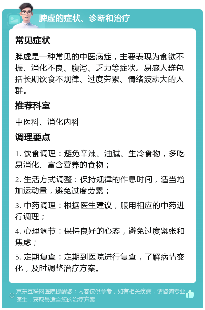 脾虚的症状、诊断和治疗 常见症状 脾虚是一种常见的中医病症，主要表现为食欲不振、消化不良、腹泻、乏力等症状。易感人群包括长期饮食不规律、过度劳累、情绪波动大的人群。 推荐科室 中医科、消化内科 调理要点 1. 饮食调理：避免辛辣、油腻、生冷食物，多吃易消化、富含营养的食物； 2. 生活方式调整：保持规律的作息时间，适当增加运动量，避免过度劳累； 3. 中药调理：根据医生建议，服用相应的中药进行调理； 4. 心理调节：保持良好的心态，避免过度紧张和焦虑； 5. 定期复查：定期到医院进行复查，了解病情变化，及时调整治疗方案。