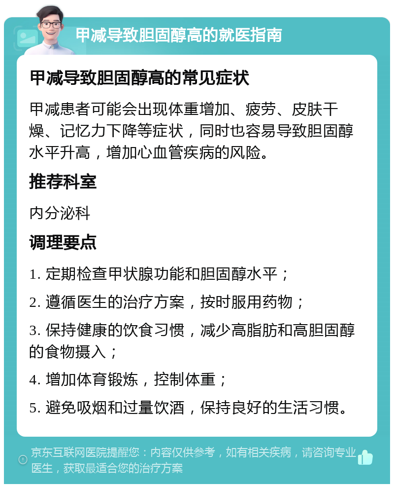 甲减导致胆固醇高的就医指南 甲减导致胆固醇高的常见症状 甲减患者可能会出现体重增加、疲劳、皮肤干燥、记忆力下降等症状，同时也容易导致胆固醇水平升高，增加心血管疾病的风险。 推荐科室 内分泌科 调理要点 1. 定期检查甲状腺功能和胆固醇水平； 2. 遵循医生的治疗方案，按时服用药物； 3. 保持健康的饮食习惯，减少高脂肪和高胆固醇的食物摄入； 4. 增加体育锻炼，控制体重； 5. 避免吸烟和过量饮酒，保持良好的生活习惯。