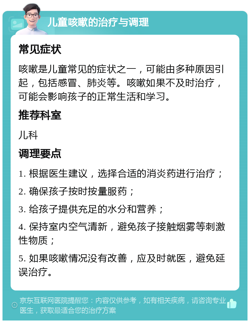 儿童咳嗽的治疗与调理 常见症状 咳嗽是儿童常见的症状之一，可能由多种原因引起，包括感冒、肺炎等。咳嗽如果不及时治疗，可能会影响孩子的正常生活和学习。 推荐科室 儿科 调理要点 1. 根据医生建议，选择合适的消炎药进行治疗； 2. 确保孩子按时按量服药； 3. 给孩子提供充足的水分和营养； 4. 保持室内空气清新，避免孩子接触烟雾等刺激性物质； 5. 如果咳嗽情况没有改善，应及时就医，避免延误治疗。