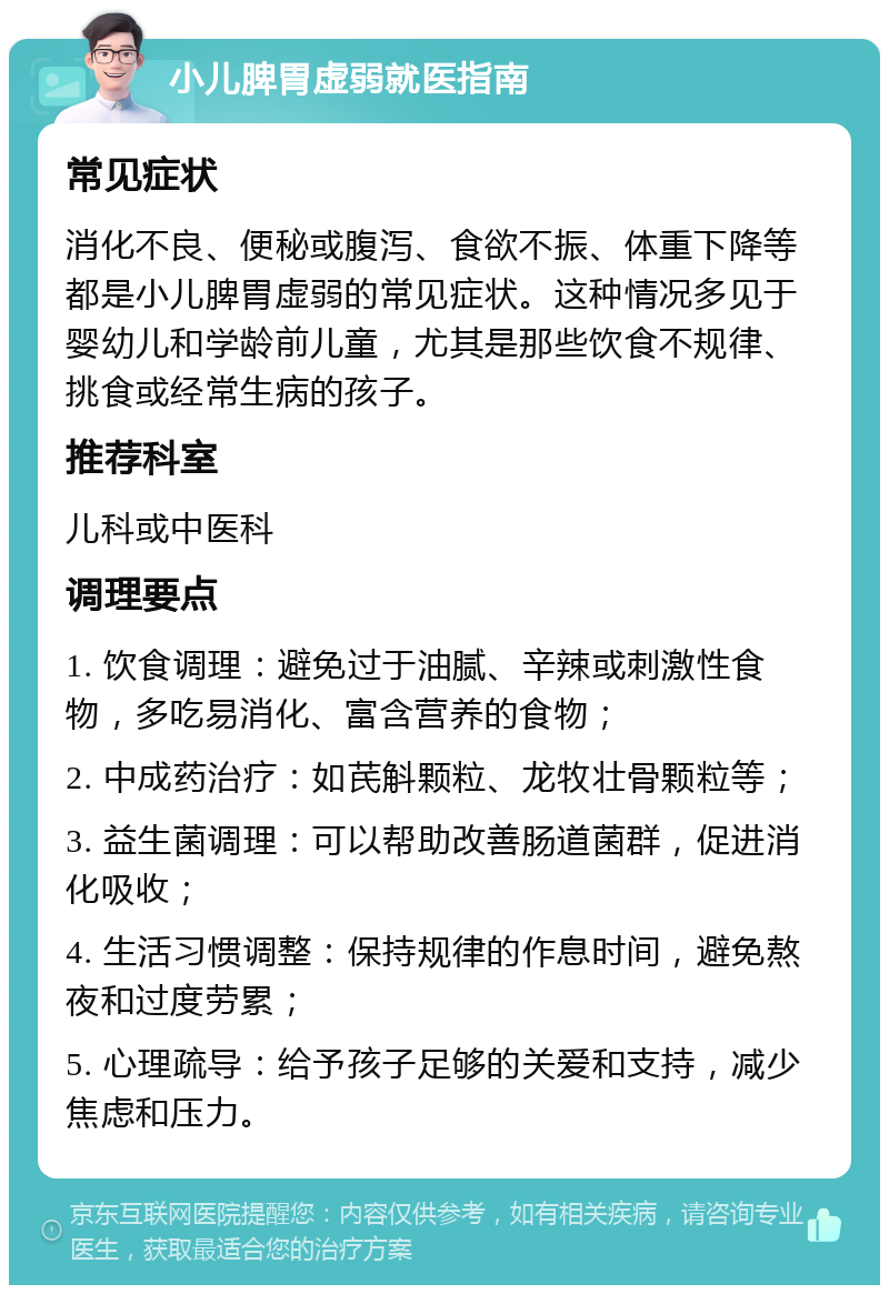 小儿脾胃虚弱就医指南 常见症状 消化不良、便秘或腹泻、食欲不振、体重下降等都是小儿脾胃虚弱的常见症状。这种情况多见于婴幼儿和学龄前儿童，尤其是那些饮食不规律、挑食或经常生病的孩子。 推荐科室 儿科或中医科 调理要点 1. 饮食调理：避免过于油腻、辛辣或刺激性食物，多吃易消化、富含营养的食物； 2. 中成药治疗：如芪斛颗粒、龙牧壮骨颗粒等； 3. 益生菌调理：可以帮助改善肠道菌群，促进消化吸收； 4. 生活习惯调整：保持规律的作息时间，避免熬夜和过度劳累； 5. 心理疏导：给予孩子足够的关爱和支持，减少焦虑和压力。