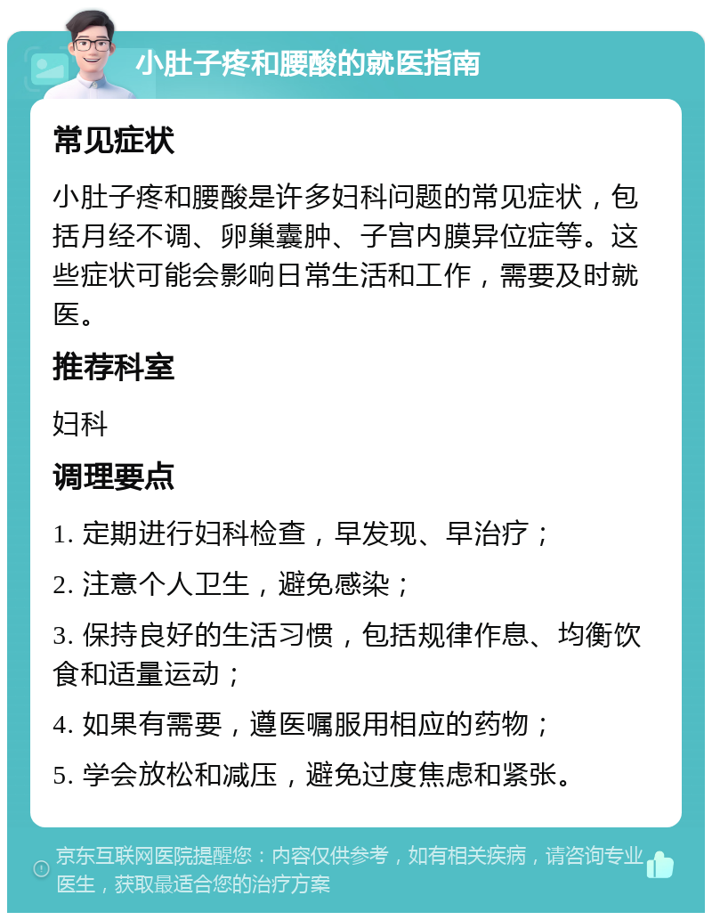 小肚子疼和腰酸的就医指南 常见症状 小肚子疼和腰酸是许多妇科问题的常见症状，包括月经不调、卵巢囊肿、子宫内膜异位症等。这些症状可能会影响日常生活和工作，需要及时就医。 推荐科室 妇科 调理要点 1. 定期进行妇科检查，早发现、早治疗； 2. 注意个人卫生，避免感染； 3. 保持良好的生活习惯，包括规律作息、均衡饮食和适量运动； 4. 如果有需要，遵医嘱服用相应的药物； 5. 学会放松和减压，避免过度焦虑和紧张。