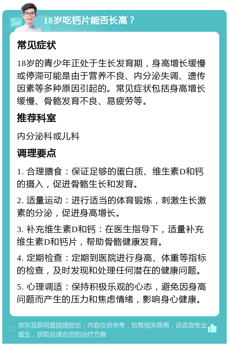 18岁吃钙片能否长高？ 常见症状 18岁的青少年正处于生长发育期，身高增长缓慢或停滞可能是由于营养不良、内分泌失调、遗传因素等多种原因引起的。常见症状包括身高增长缓慢、骨骼发育不良、易疲劳等。 推荐科室 内分泌科或儿科 调理要点 1. 合理膳食：保证足够的蛋白质、维生素D和钙的摄入，促进骨骼生长和发育。 2. 适量运动：进行适当的体育锻炼，刺激生长激素的分泌，促进身高增长。 3. 补充维生素D和钙：在医生指导下，适量补充维生素D和钙片，帮助骨骼健康发育。 4. 定期检查：定期到医院进行身高、体重等指标的检查，及时发现和处理任何潜在的健康问题。 5. 心理调适：保持积极乐观的心态，避免因身高问题而产生的压力和焦虑情绪，影响身心健康。